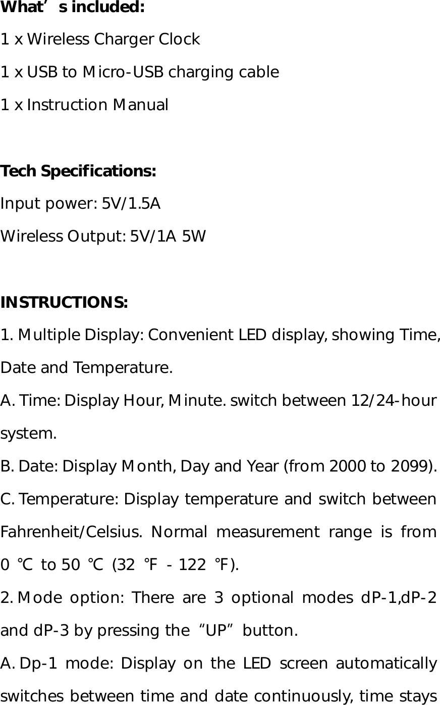 What’s included: 1 x Wireless Charger Clock 1 x USB to Micro-USB charging cable 1 x Instruction Manual  Tech Specifications: Input power: 5V/1.5A Wireless Output: 5V/1A 5W  INSTRUCTIONS: 1. Multiple Display: Convenient LED display, showing Time, Date and Temperature.  A. Time: Display Hour, Minute. switch between 12/24-hour system.  B. Date: Display Month, Day and Year (from 2000 to 2099). C. Temperature: Display temperature and switch between Fahrenheit/Celsius. Normal measurement range is from 0 ℃ to 50  ℃ (32  ℉ - 122  ℉). 2. Mode option: There are 3 optional modes dP-1,dP-2 and dP-3 by pressing the“UP”button.  A. Dp-1 mode: Display on the LED screen automatically switches between time and date continuously, time stays 