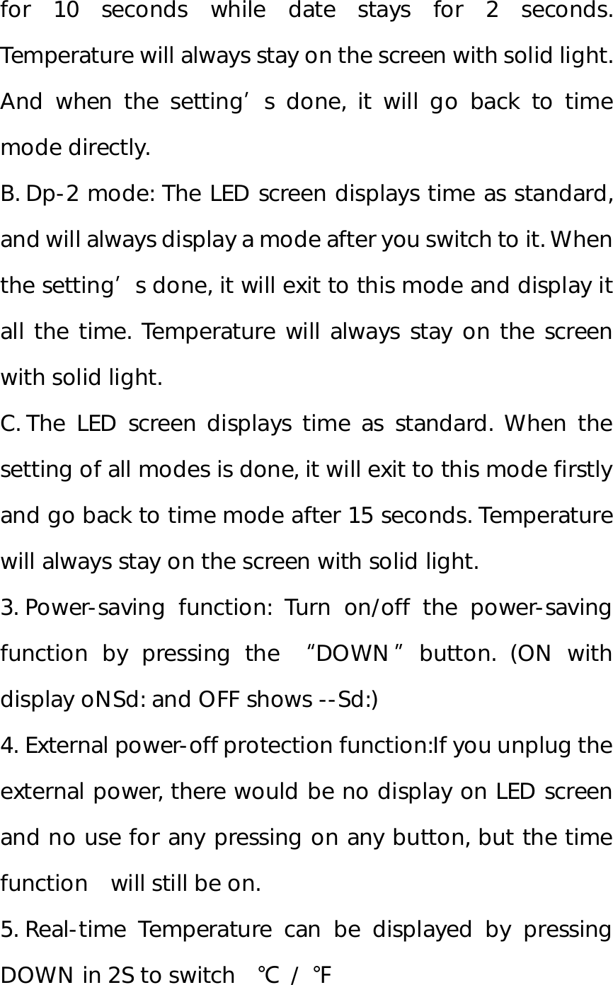 for 10 seconds while date stays for 2 seconds. Temperature will always stay on the screen with solid light. And when the setting’s done, it will go back to time mode directly.  B. Dp-2 mode: The LED screen displays time as standard, and will always display a mode after you switch to it. When the setting’s done, it will exit to this mode and display it all the time. Temperature will always stay on the screen with solid light.  C. The LED screen displays time as standard. When the setting of all modes is done, it will exit to this mode firstly and go back to time mode after 15 seconds. Temperature will always stay on the screen with solid light.  3. Power-saving function: Turn on/off the power-saving function by pressing the  “DOWN”button. (ON with display oNSd: and OFF shows --Sd:) 4. External power-off protection function:If you unplug the external power, there would be no display on LED screen and no use for any pressing on any button, but the time function  will still be on. 5. Real-time Temperature can be displayed by pressing DOWN in 2S to switch  ℃ / ℉  