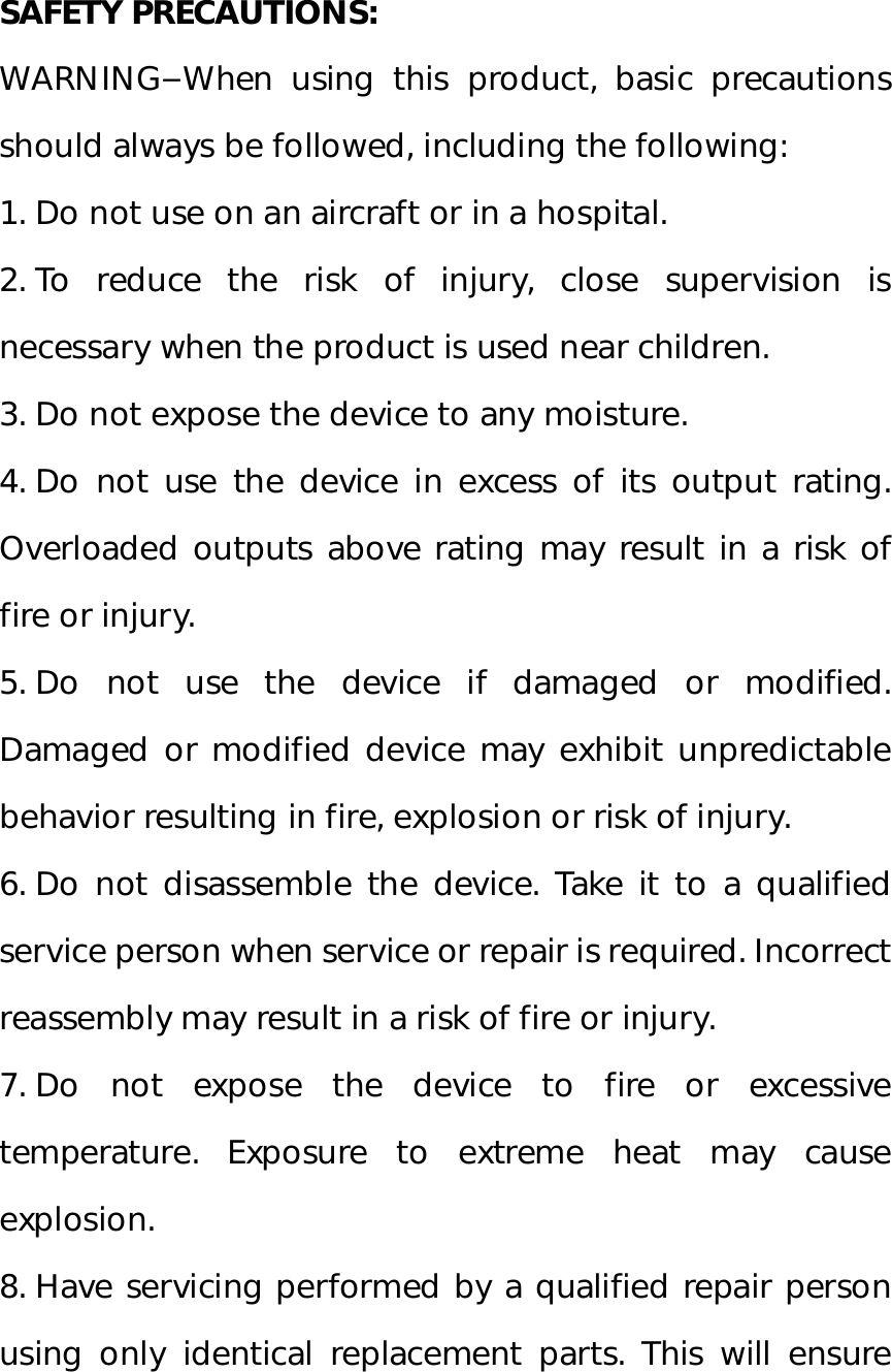  SAFETY PRECAUTIONS: WARNING–When using this product, basic precautions should always be followed, including the following: 1. Do not use on an aircraft or in a hospital. 2. To reduce the risk of injury, close supervision is necessary when the product is used near children. 3. Do not expose the device to any moisture. 4. Do not use the device in excess of its output rating. Overloaded outputs above rating may result in a risk of fire or injury. 5. Do not use the device if damaged or modified. Damaged or modified device may exhibit unpredictable behavior resulting in fire, explosion or risk of injury. 6. Do not disassemble the device. Take it to a qualified service person when service or repair is required. Incorrect reassembly may result in a risk of fire or injury. 7. Do not expose the device to fire or excessive temperature. Exposure to extreme heat may cause explosion. 8. Have servicing performed by a qualified repair person using only identical replacement parts. This will ensure 