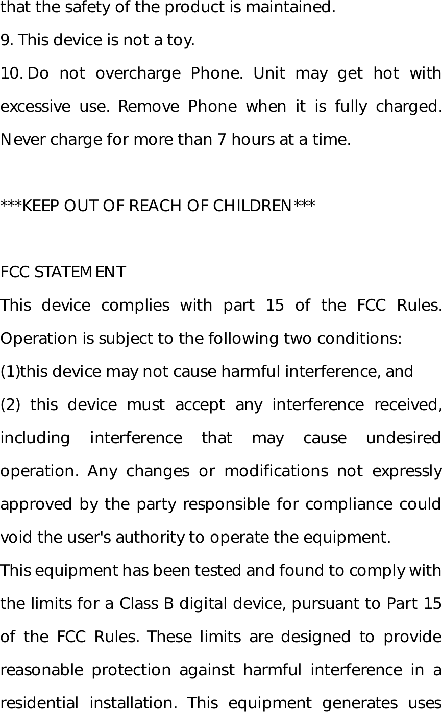 that the safety of the product is maintained. 9. This device is not a toy. 10. Do not overcharge Phone. Unit may get hot with excessive use. Remove Phone when it is fully charged. Never charge for more than 7 hours at a time.  ***KEEP OUT OF REACH OF CHILDREN***  FCC STATEMENT This device complies with part 15 of the FCC Rules. Operation is subject to the following two conditions:  (1)this device may not cause harmful interference, and  (2) this device must accept any interference received, including interference that may cause undesired operation. Any changes or modifications not expressly approved by the party responsible for compliance could void the user&apos;s authority to operate the equipment. This equipment has been tested and found to comply with the limits for a Class B digital device, pursuant to Part 15 of the FCC Rules. These limits are designed to provide reasonable protection against harmful interference in a residential installation. This equipment generates uses 