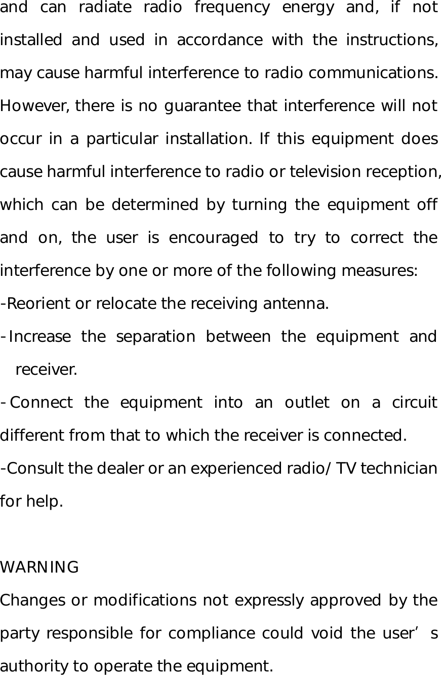 and can radiate radio frequency energy and, if not installed and used in accordance with the instructions, may cause harmful interference to radio communications. However, there is no guarantee that interference will not occur in a particular installation. If this equipment does cause harmful interference to radio or television reception, which can be determined by turning the equipment off and on, the user is encouraged to try to correct the interference by one or more of the following measures: ‐Reorient or relocate the receiving antenna. ‐Increase the separation between the equipment and receiver. ‐Connect the equipment into an outlet on a circuit different from that to which the receiver is connected. ‐Consult the dealer or an experienced radio/ TV technician for help.  WARNING Changes or modifications not expressly approved by the party responsible for compliance could void the user’s authority to operate the equipment.  