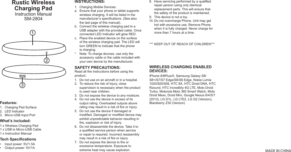 1.a.b.c.*MADE IN CHINAINSTRUCTIONS:Charging Mobile Devices:Ensure that your phone or tablet supports wireless charging. It will be listed in the manufacturer’s specications. (See also the last page of this manual).Connect the wireless charging pad to a USB adapter with the provided cable. Once connected LED Indicator will glow RED.Place the enabled device on the surface of the wireless charging pad. The LED will turn GREEN to indicate that the phone is charging.Note: To charge devices, use only the accessory cable or the cable included with your own device by the manufacturer.WIRELESS CHARGING ENABLEDDEVICES:iPhone 8/8Plus/X, Samsung Galaxy S8/S8+/S7/S7 Edge/S6/S6 Edge, Nokia Lumia 1020/920/928, HTC 8X, HTC Droid DNA, HTC Rzound, HTC Incredibly 4G LTE, Moto Droid Turbo, Motorola Moto 360 Smart Watch, Moto Droid Maxx, Droid Mini, Google Nexus 6/4/5/7 (2013), LG D1L, LG LTE2, LG G2 (Verizon), Blackberry Z30 (Verizon)Rustic Wireless Charging PadInstruction ManualSM-28041 x Wireless Charging Pad1 x USB to Micro-USB Cable1 x Instruction ManualInput power: 5V/1.5AOutput power: 5V/1A1.2.3.••Charging Pad SurfaceLED IndicatorMicro-USB Input PortWhat’s included:Features:Tech SpecicationsDo not use on an aircraft or in a hospital.To reduce the risk of injury, close supervision is necessary when the product is used near children.Do not expose the device to any moisture.Do not use the device in excess of its output rating. Overloaded outputs above rating may result in a risk of re or injury.Do not use the device if damaged or modied. Damaged or modied device may exhibit unpredictable behavior resulting in re, explosion or risk of injury.Do not disassemble the device. Take it to a qualied service person when service or repair is required. Incorrect reassembly may result in a risk of re or injury.Do not expose the device to re or excessive temperature. Exposure to extreme heat may cause explosion. 1.2.3.4.5.6.7.8.9.10.***Have servicing performed by a qualied repair person using only identical replacement parts. This will ensure that the safety of the product is maintained.This device is not a toy.Do not overcharge Phone. Unit may get hot with excessive use. Remove Phone when it is fully charged. Never charge for more than 7 hours at a time.KEEP OUT OF REACH OF CHILDREN***SAFETY PRECAUTIONS:Read all the instructions before using the product.