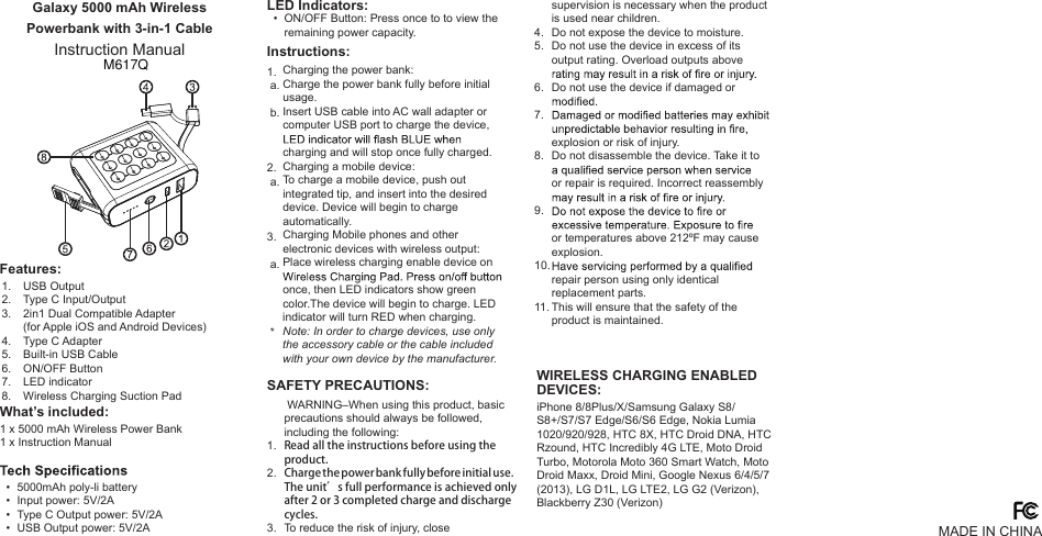 Galaxy 5000 mAh Wireless Powerbank with 3-in-1 CableInstruction Manual1 x 5000 mAh Wireless Power Bank1 x Instruction Manual5000mAh poly-li batteryInput power: 5V/2AType C Output power: 5V/2A USB Output power: 5V/2AON/OFF Button: Press once to to view the remaining power capacity.Charging the power bank:Charge the power bank fully before initial usage.Insert USB cable into AC wall adapter or computer USB port to charge the device, charging and will stop once fully charged.Charging a mobile device:To charge a mobile device, push out integrated tip, and insert into the desired device. Device will begin to charge automatically.Charging Mobile phones and other electronic devices with wireless output:Place wireless charging enable device on once, then LED indicators show green color.The device will begin to charge. LED indicator will turn RED when charging.Note: In order to charge devices, use only the accessory cable or the cable included with your own device by the manufacturer.supervision is necessary when the product is used near children.Do not expose the device to moisture.Do not use the device in excess of its output rating. Overload outputs above Do not use the device if damaged or explosion or risk of injury.Do not disassemble the device. Take it to or repair is required. Incorrect reassembly or temperatures above 212ºF may cause explosion. repair person using only identical replacement parts. This will ensure that the safety of the product is maintained. WARNING–When using this product, basic precautions should always be followed, including the following:Read all the instructions before using the product.Charge the power bank fully before initial use.The unit’s full performance is achieved only after 2 or 3 completed charge and discharge cycles.To reduce the risk of injury, close 1. a. b.2. a.3. a.   *4.5.6.7.8.9.10.11.1.2.3.  •  •  •  •  • What’s included:Features:LED Indicators:Instructions:SAFETY PRECAUTIONS:1.2.3.4.5.6.7.8.USB OutputType C Input/Output2in1 Dual Compatible Adapter (for Apple iOS and Android Devices)Type C AdapterBuilt-in USB CableON/OFF ButtonLED indicatorWireless Charging Suction PadMADE IN CHINAWIRELESS CHARGING ENABLEDDEVICES:iPhone 8/8Plus/X/Samsung Galaxy S8/S8+/S7/S7 Edge/S6/S6 Edge, Nokia Lumia 1020/920/928, HTC 8X, HTC Droid DNA, HTC Rzound, HTC Incredibly 4G LTE, Moto Droid Turbo, Motorola Moto 360 Smart Watch, Moto Droid Maxx, Droid Mini, Google Nexus 6/4/5/7 (2013), LG D1L, LG LTE2, LG G2 (Verizon), Blackberry Z30 (Verizon)M617Q