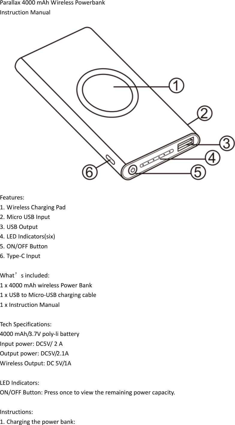 Parallax4000mAhWirelessPowerbankInstructionManualFeatures:1. WirelessChargingPad2. MicroUSBInput3. USBOutput4. LEDIndicators(six)5. ON/OFFButton6. Type‐CInputWhat’sincluded:1x4000mAhwirelessPowerBank1xUSBtoMicro‐USBchargingcable1xInstructionManualTechSpecifications:4000mAh/3.7Vpoly‐libatteryInputpower:DC5V/2AOutputpower:DC5V/2.1AWirelessOutput:DC5V/1ALEDIndicators:ON/OFFButton:Pressoncetoviewtheremainingpowercapacity.Instructions:1. Chargingthepowerbank: