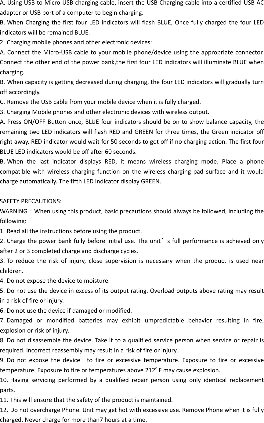 A. UsingUSBtoMicro‐USBchargingcable,inserttheUSBChargingcableintoacertifiedUSBACadapterorUSBportofacomputertobegincharging.B. WhenChargingthefirstfourLEDindicatorswillflashBLUE,OncefullychargedthefourLEDindicatorswillberemainedBLUE.2. Chargingmobilephonesandotherelectronicdevices:A. ConnecttheMicro‐USBcabletoyourmobilephone/deviceusingtheappropriateconnector.Connecttheotherendofthepowerbank,thefirstfourLEDindicatorswillilluminateBLUEwhencharging.B. Whencapacityisgettingdecreasedduringcharging,thefourLEDindicatorswillgraduallyturnoffaccordingly.C. RemovetheUSBcablefromyourmobiledevicewhenitisfullycharged.3. ChargingMobilephonesandotherelectronicdeviceswithwirelessoutput.A. PressON/OFFButtononce,BLUEfourindicatorsshouldbeontoshowbalancecapacity,theremainingtwoLEDindicatorswillflashREDandGREENforthreetimes,theGreenindicatoroffrightaway,REDindicatorwouldwaitfor50secondstogotoffifnochargingaction.ThefirstfourBLUELEDindicatorswouldbeoffafter60seconds.B. WhenthelastindicatordisplaysRED,itmeanswirelesschargingmode.Placeaphonecompatiblewithwirelesschargingfunctiononthewirelesschargingpadsurfaceanditwouldchargeautomatically.ThefifthLEDindicatordisplayGREEN.SAFETYPRECAUTIONS:WARNING–Whenusingthisproduct,basicprecautionsshouldalwaysbefollowed,includingthefollowing:1. Readalltheinstructionsbeforeusingtheproduct.2. Chargethepowerbankfullybeforeinitialuse.Theunit’sfullperformanceisachievedonlyafter2or3completedchargeanddischargecycles.3. Toreducetheriskofinjury,closesupervisionisnecessarywhentheproductisusednearchildren.4. Donotexposethedevicetomoisture.5. Donotusethedeviceinexcessofitsoutputrating.Overloadoutputsaboveratingmayresultinariskoffireorinjury.6. Donotusethedeviceifdamagedormodified.7. Damagedormondifiedbatteriesmayexhibitumpredictablebehaviorresultinginfire,explosionorriskofinjury.8. Donotdisassemblethedevice.Takeittoaqualifiedservicepersonwhenserviceorrepairisrequired.Incorrectreassemblymayresultinariskoffireorinjury.9. Donotexposethedevicetofireorexcessivetemperature.Exposuretofireorexcessivetemperature.Exposuretofireortemperaturesabove212ºFmaycauseexplosion.10. Havingservicingperformedbyaqualifiedrepairpersonusingonlyidenticalreplacementparts.11. Thiswillensurethatthesafetyoftheproductismaintained.12. DonotoverchargePhone.Unitmaygethotwithexcessiveuse.RemovePhonewhenitisfullycharged.Neverchargeformorethan7hoursatatime.