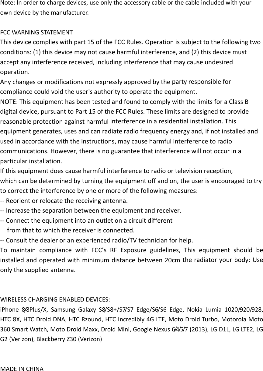 Note:Inordertochargedevices,useonlytheaccessorycableorthecableincludedwithyourowndevicebythemanufacturer.FCCWARNINGSTATEMENTThisdevicecomplieswithpart15oftheFCCRules.Operationissubjecttothefollowingtwoconditions:(1)thisdevicemaynotcauseharmfulinterference,and(2)thisdevicemustacceptanyinterferencereceived,includinginterferencethatmaycauseundesiredoperation.Anychangesormodificationsnotexpresslyapprovedbythepartyresponsibleforcompliancecouldvoidtheuser&apos;sauthoritytooperatetheequipment.NOTE:ThisequipmenthasbeentestedandfoundtocomplywiththelimitsforaClassBdigitaldevice,pursuanttoPart15oftheFCCRules.Theselimitsaredesignedtoprovidereasonableprotectionagainstharmfulinterferenceinaresidentialinstallation.Thisequipmentgenerates,usesandcanradiateradiofrequencyenergyand,ifnotinstalledandusedinaccordancewiththeinstructions,maycauseharmfulinterferencetoradiocommunications.However,thereisnoguaranteethatinterferencewillnotoccurinaparticularinstallation.Ifthisequipmentdoescauseharmfulinterferencetoradioortelevisionreception,whichcanbedeterminedbyturningtheequipmentoffandon,theuserisencouragedtotrytocorrecttheinterferencebyoneormoreofthefollowingmeasures:‐‐Reorientorrelocatethereceivingantenna.‐‐Increasetheseparationbetweentheequipmentandreceiver.‐‐Connecttheequipmentintoanoutletonacircuitdifferentfromthattowhichthereceiverisconnected.‐‐Consultthedealeroranexperiencedradio/TVtechnicianforhelp.TomaintaincompliancewithFCC’sRFExposureguidelines,Thisequipmentshouldbeinstalledandoperatedwithminimumdistancebetween20cmtheradiatoryourbody:Useonlythesuppliedantenna.WIRELESSCHARGINGENABLEDDEVICES:iPhone8/8 P l u s / X , SamsungGalaxyS8/S8+/S7/S7Edge/S6/S6Edge,NokiaLumia1020/920/928,HTC8X,HTCDroidDNA,HTCRzound,HTCIncredibly4GLTE,MotoDroidTurbo,MotorolaMoto360SmartWatch,MotoDroidMaxx,DroidMini,GoogleNexus6/4/5/7 (2013),LGD1L,LGLTE2,LGG2(Verizon),BlackberryZ30(Verizon)MADEINCHINA