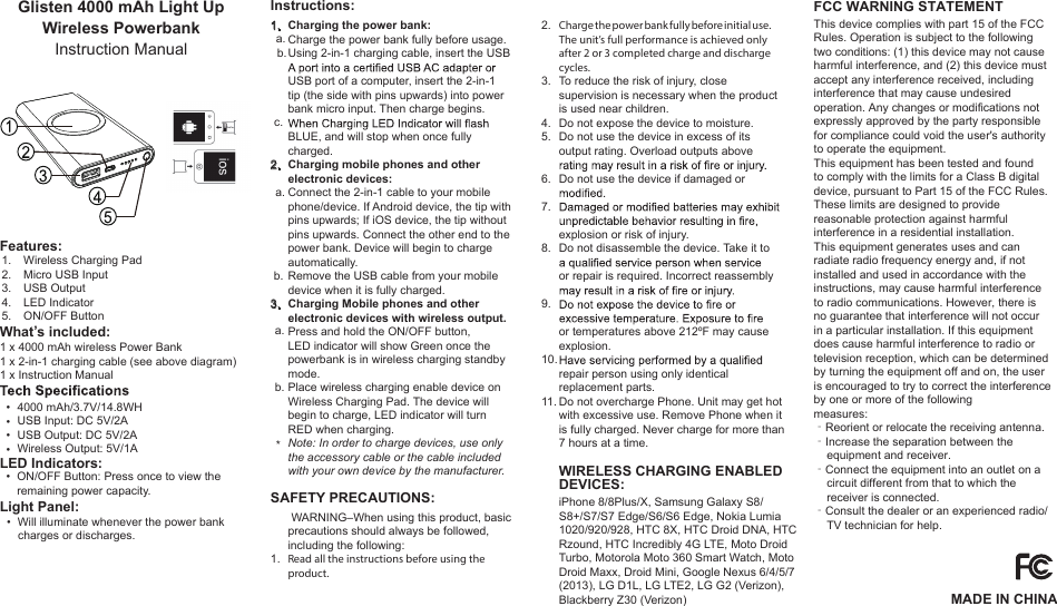 MADE IN CHINAFCC WARNING STATEMENTGlisten 4000 mAh Light Up Wireless Powerbank Instruction Manual1 x 4000 mAh wireless Power Bank1 x 2-in-1 charging cable (see above diagram)1 x Instruction Manual4000 mAh/3.7V/14.8WHUSB Input: DC 5V/2AUSB Output: DC 5V/2AWireless Output: 5V/1AON/OFF Button: Press once to view the remaining power capacity.Will illuminate whenever the power bank charges or discharges.Charge the power bank fully before initial use.The unit’s full performance is achieved only after 2 or 3 completed charge and discharge cycles.To reduce the risk of injury, close supervision is necessary when the product is used near children.Do not expose the device to moisture.Do not use the device in excess of its output rating. Overload outputs above Do not use the device if damaged or explosion or risk of injury.Do not disassemble the device. Take it to or repair is required. Incorrect reassembly or temperatures above 212ºF may cause explosion. repair person using only identical replacement parts. Do not overcharge Phone. Unit may get hot with excessive use. Remove Phone when it is fully charged. Never charge for more than 7 hours at a time.2.3.4.5.6.7.8.9.10.11.  •  •  •  •  •   • What’s included:Features:LED Indicators:Light Panel:  WARNING–When using this product, basic precautions should always be followed, including the following:Read all the instructions before using the product.1.SAFETY PRECAUTIONS:1.2.3.4.5.Wireless Charging PadMicro USB InputUSB OutputLED IndicatorON/OFF ButtonCharging the power bank:Charge the power bank fully before usage.Using 2-in-1 charging cable, insert the USB  USB port of a computer, insert the 2-in-1 tip (the side with pins upwards) into power bank micro input. Then charge begins. BLUE, and will stop when once fully charged.Charging mobile phones and other electronic devices:Connect the 2-in-1 cable to your mobile phone/device. If Android device, the tip with pins upwards; If iOS device, the tip without pins upwards. Connect the other end to the power bank. Device will begin to charge automatically.Remove the USB cable from your mobile device when it is fully charged.Charging Mobile phones and other electronic devices with wireless output.Press and hold the ON/OFF button, LED indicator will show Green once the powerbank is in wireless charging standby mode.Place wireless charging enable device onWireless Charging Pad. The device will begin to charge, LED indicator will turn RED when charging.Note: In order to charge devices, use only the accessory cable or the cable included with your own device by the manufacturer.1.  a.  b.  c.2.    a.    b.3.  a.   b.*Instructions:WIRELESS CHARGING ENABLEDDEVICES:iPhone 8/8Plus/X, Samsung Galaxy S8/S8+/S7/S7 Edge/S6/S6 Edge, Nokia Lumia 1020/920/928, HTC 8X, HTC Droid DNA, HTC Rzound, HTC Incredibly 4G LTE, Moto Droid Turbo, Motorola Moto 360 Smart Watch, Moto Droid Maxx, Droid Mini, Google Nexus 6/4/5/7 (2013), LG D1L, LG LTE2, LG G2 (Verizon), Blackberry Z30 (Verizon)This device complies with part 15 of the FCC Rules. Operation is subject to the following two conditions: (1) this device may not cause harmful interference, and (2) this device must accept any interference received, including interference that may cause undesired operation. Any changes or modifications not expressly approved by the party responsible for compliance could void the user&apos;s authority to operate the equipment.This equipment has been tested and foundto comply with the limits for a Class B digitaldevice, pursuant to Part 15 of the FCC Rules.These limits are designed to providereasonable protection against harmfulinterference in a residential installation.This equipment generates uses and canradiate radio frequency energy and, if notinstalled and used in accordance with theinstructions, may cause harmful interferenceto radio communications. However, there isno guarantee that interference will not occurin a particular installation. If this equipmentdoes cause harmful interference to radio ortelevision reception, which can be determinedby turning the equipment off and on, the useris encouraged to try to correct the interferenceby one or more of the followingmeasures:‐Reorient or relocate the receiving antenna.‐Increase the separation between the    equipment and receiver.‐Connect the equipment into an outlet on a    circuit different from that to which the    receiver is connected.‐Consult the dealer or an experienced radio/    TV technician for help.