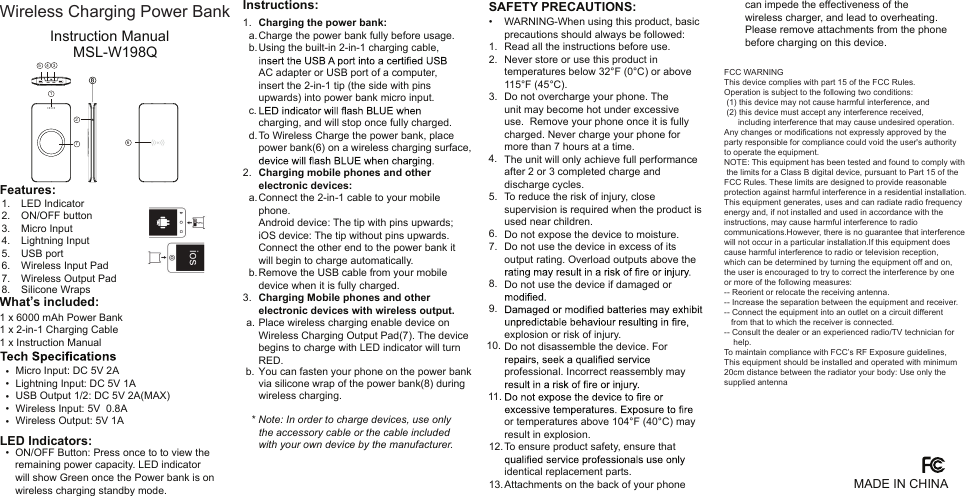 Instruction ManualMSL-W198Q1 x 6000 mAh Power Bank1 x 2-in-1 Charging Cable1 x Instruction ManualMicro Input: DC 5V 2ALightning Input: DC 5V 1AUSB Output 1/2: DC 5V 2A(MAX)Wireless Input: 5V  0.8AWireless Output: 5V 1AON/OFF Button: Press once to to view the remaining power capacity. LED indicator will show Green once the Power bank is on wireless charging standby mode.Charging the power bank:Charge the power bank fully before usage.Using the built-in 2-in-1 charging cable, AC adapter or USB port of a computer, insert the 2-in-1 tip (the side with pins upwards) into power bank micro input. charging, and will stop once fully charged.To Wireless Charge the power bank, place power bank(6) on a wireless charging surface, Charging mobile phones and other electronic devices:Connect the 2-in-1 cable to your mobilephone. Android device: The tip with pins upwards; iOS device: The tip without pins upwards. Connect the other end to the power bank it will begin to charge automatically.Remove the USB cable from your mobiledevice when it is fully charged.Charging Mobile phones and other electronic devices with wireless output.Place wireless charging enable device onWireless Charging Output Pad(7). The devicebegins to charge with LED indicator will turnRED.You can fasten your phone on the power bank via silicone wrap of the power bank(8) during wireless charging. Note: In order to charge devices, use only the accessory cable or the cable included with your own device by the manufacturer.1.  a.  b.  c.  d.2.    a.    b.3.  a.b.   *  •  •  •  •  •  • What’s included:Features:LED Indicators:Instructions:1.2.3.4.5.6.7.8. LED IndicatorON/OFF buttonMicro InputLightning InputUSB portWireless Input Pad Wireless Output PadSilicone Wraps MADE IN CHINA1276534can impede the effectiveness of the wireless charger, and lead to overheating. Please remove attachments from the phone before charging on this device.WARNING-When using this product, basic precautions should always be followed:Read all the instructions before use.Never store or use this product in temperatures below 32°F (0°C) or above 115°F (45°C). Do not overcharge your phone. The unit may become hot under excessive use.  Remove your phone once it is fully charged. Never charge your phone for more than 7 hours at a time.The unit will only achieve full performance after 2 or 3 completed charge and discharge cycles. To reduce the risk of injury, close supervision is required when the product is used near children. Do not expose the device to moisture.Do not use the device in excess of its output rating. Overload outputs above the Do not use the device if damaged or explosion or risk of injury. Do not disassemble the device. For professional. Incorrect reassembly may or temperatures above 104°F (40°C) may result in explosion.To ensure product safety, ensure that identical replacement parts.Attachments on the back of your phone •1.2.3.4.5.6.7.8.9.10.11.12.13.SAFETY PRECAUTIONS:FCC WARNINGThis device complies with part 15 of the FCC Rules. Operation is subject to the following two conditions: (1) this device may not cause harmful interference, and  (2) this device must accept any interference received,       including interference that may cause undesired operation.Any changes or modifications not expressly approved by the party responsible for compliance could void the user&apos;s authorityto operate the equipment.NOTE: This equipment has been tested and found to comply with the limits for a Class B digital device, pursuant to Part 15 of the FCC Rules. These limits are designed to provide reasonable protection against harmful interference in a residential installation.This equipment generates, uses and can radiate radio frequency energy and, if not installed and used in accordance with the instructions, may cause harmful interference to radio communications.However, there is no guarantee that interference will not occur in a particular installation.If this equipment does cause harmful interference to radio or television reception,which can be determined by turning the equipment off and on, the user is encouraged to try to correct the interference by one or more of the following measures:-- Reorient or relocate the receiving antenna.-- Increase the separation between the equipment and receiver.-- Connect the equipment into an outlet on a circuit different   from that to which the receiver is connected.-- Consult the dealer or an experienced radio/TV technician for     help.To maintain compliance with FCC’s RF Exposure guidelines, This equipment should be installed and operated with minimum 20cm distance between the radiator your body: Use only thesupplied antennaWireless Charging Power Bank