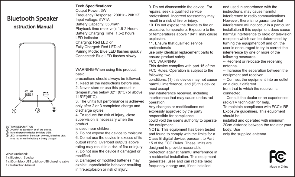 Bluetooth Speaker Instruction ManualWhat’s included:1 x Bluetooth Speaker1 x 80cm black USB to Micro-USB charging cable1 x Instruction ManualTech Specifications:Output Power: 3WFrequency Response: 200Hz - 20KHZInput voltage: 5V/1ABattery Capacity: 350mAhPlayback time (max vol): 1.5-2 HoursBattery Charging Time: 1.5-2 hoursLED indicatorCharging: Red LED onFully Charged: Red LED ofPairing Mode: Blue LED flashes quicklyConnected: Blue LED flashes slowlyWARNING-When using this product, basicprecautions should always be followed:1. Read all the instructions before use.2. Never store or use this product intemperatures below 32°F(0°C) or above115°F(45°C).3. The unit’s full performance is achievedonly after 2 or 3 completed charge anddischarge cycles.4. To reduce the risk of injury, closesupervision is necessary when the productis used near children.5. Do not expose the device to moisture.6. Do not use the device in excess of itsoutput rating. Overload outputs aboverating may result in a risk of fire or injury.7. Do not use the device if damaged or modified.8. Damaged or modified batteries may exhibit unpredictable behavior resulting in fire,explosion or risk of injury.9. Do not disassemble the device. Forrepairs, seek a qualified serviceprofessional. Incorrect reassembly mayresult in a risk of fire or injury.10. Do not expose the device to fire orexcessive temperature. Exposure to fireor temperatures above 104°F may causeexplosion.11. Ensure that qualified service professionalsuse only identical replacement parts toensure product safetyFCC WARNINGThis device complies with part 15 of the FCC Rules. Operation is subject to the following twoconditions: (1) this device may not cause harmful interference, and (2) this device must acceptany interference received, including interference that may cause undesired operation.Any changes or modifications not expressly approved by the party responsible for compliancecould void the user&apos;s authority to operate the equipment.NOTE: This equipment has been tested and found to comply with the limits for a Class B digital device, pursuant to Part 15 of the FCC Rules. These limits are designed to provide reasonable protection against harmful interference in a residential installation. This equipmentgenerates, uses and can radiate radio frequency energy and, if not installed and used in accordance with the instructions, may cause harmful interference to radio communications.However, there is no guarantee that interference will not occur in a particular installation.If this equipment does cause harmful interference to radio or television reception,which can be determined by turning the equipment off and on, the user is encouraged to try to correct the interference by one or more of the following measures:-- Reorient or relocate the receiving antenna.-- Increase the separation between the equipment and receiver.-- Connect the equipment into an outlet on a circuit differentfrom that to which the receiver is connected.-- Consult the dealer or an experienced radio/TV technician for help.To maintain compliance with FCC’s RF Exposure guidelines, This equipment should beinstalled and operated with minimum 20cm distance between the radiator your body: Useonly the supplied antenna. Made In China