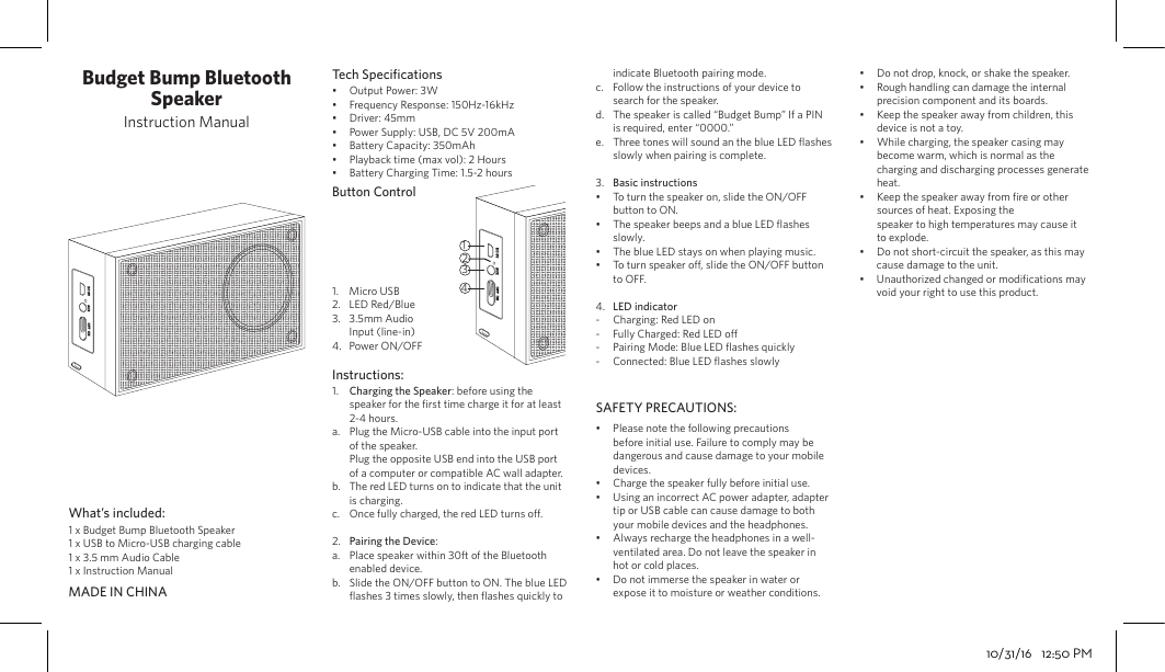 Budget Bump Bluetooth SpeakerInstruction Manual1 x Budget Bump Bluetooth Speaker 1 x USB to Micro-USB charging cable1 x 3.5 mm Audio Cable1 x Instruction ManualOutput Power: 3WFrequency Response: 150Hz-16kHzDriver: 45mmPower Supply: USB, DC 5V 200mABattery Capacity: 350mAhPlayback time (max vol): 2 HoursBattery Charging Time: 1.5-2 hoursCharging the Speaker: before using the speaker for the ﬁrst time charge it for at least 2-4 hours.Plug the Micro-USB cable into the input port of the speaker.Plug the opposite USB end into the USB port of a computer or compatible AC wall adapter.The red LED turns on to indicate that the unit is charging.Once fully charged, the red LED turns o.Pairing the Device:Place speaker within 30ft of the Bluetooth enabled device.Slide the ON/OFF button to ON. The blue LED ﬂashes 3 times slowly, then ﬂashes quickly to Please note the following precautions before initial use. Failure to comply may be dangerous and cause damage to your mobile devices.Charge the speaker fully before initial use.Using an incorrect AC power adapter, adapter tip or USB cable can cause damage to both your mobile devices and the headphones.Always recharge the headphones in a well-ventilated area. Do not leave the speaker in hot or cold places.Do not immerse the speaker in water or expose it to moisture or weather conditions.Do not drop, knock, or shake the speaker. Rough handling can damage the internal precision component and its boards.Keep the speaker away from children, this device is not a toy.While charging, the speaker casing may become warm, which is normal as the charging and discharging processes generate heat.Keep the speaker away from ﬁre or other sources of heat. Exposing thespeaker to high temperatures may cause it to explode.Do not short-circuit the speaker, as this may cause damage to the unit.Unauthorized changed or modiﬁcations may void your right to use this product.indicate Bluetooth pairing mode.Follow the instructions of your device to search for the speaker.The speaker is called “Budget Bump” If a PIN is required, enter “0000.”Three tones will sound an the blue LED ﬂashes slowly when pairing is complete. Basic instructionsTo turn the speaker on, slide the ON/OFF button to ON.The speaker beeps and a blue LED ﬂashes slowly.The blue LED stays on when playing music.To turn speaker o, slide the ON/OFF button to OFF.LED indicatorCharging: Red LED on Fully Charged: Red LED o Pairing Mode: Blue LED ﬂashes quickly Connected: Blue LED ﬂashes slowly1.a.b.c.2.a.b.••••••••••••c.d.e.3.••••4.----1.2.3.4.•••••••Micro USBLED Red/Blue 3.5mm Audio Input (line-in)Power ON/OFFWhat’s included:Tech SpeciﬁcationsButton ControlInstructions:SAFETY PRECAUTIONS:MADE IN CHINA431210/31/16   12:50 PM