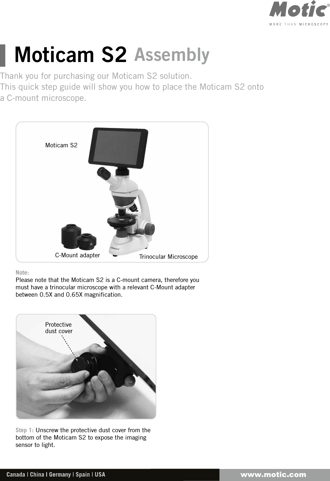 Moticam S2 AssemblyThank you for purchasing our Moticam S2 solution.This quick step guide will show you how to place the Moticam S2 onto a C-mount microscope.Note: Please note that the Moticam S2 is a C-mount camera, therefore you must have a trinocular microscope with a relevant C-Mount adapter between 0.5X and 0.65X magnification.Step 1: Unscrew the protective dust cover from the bottom of the Moticam S2 to expose the imaging sensor to light.Protective dust coverMoticam S2C-Mount adapter Trinocular Microscope
