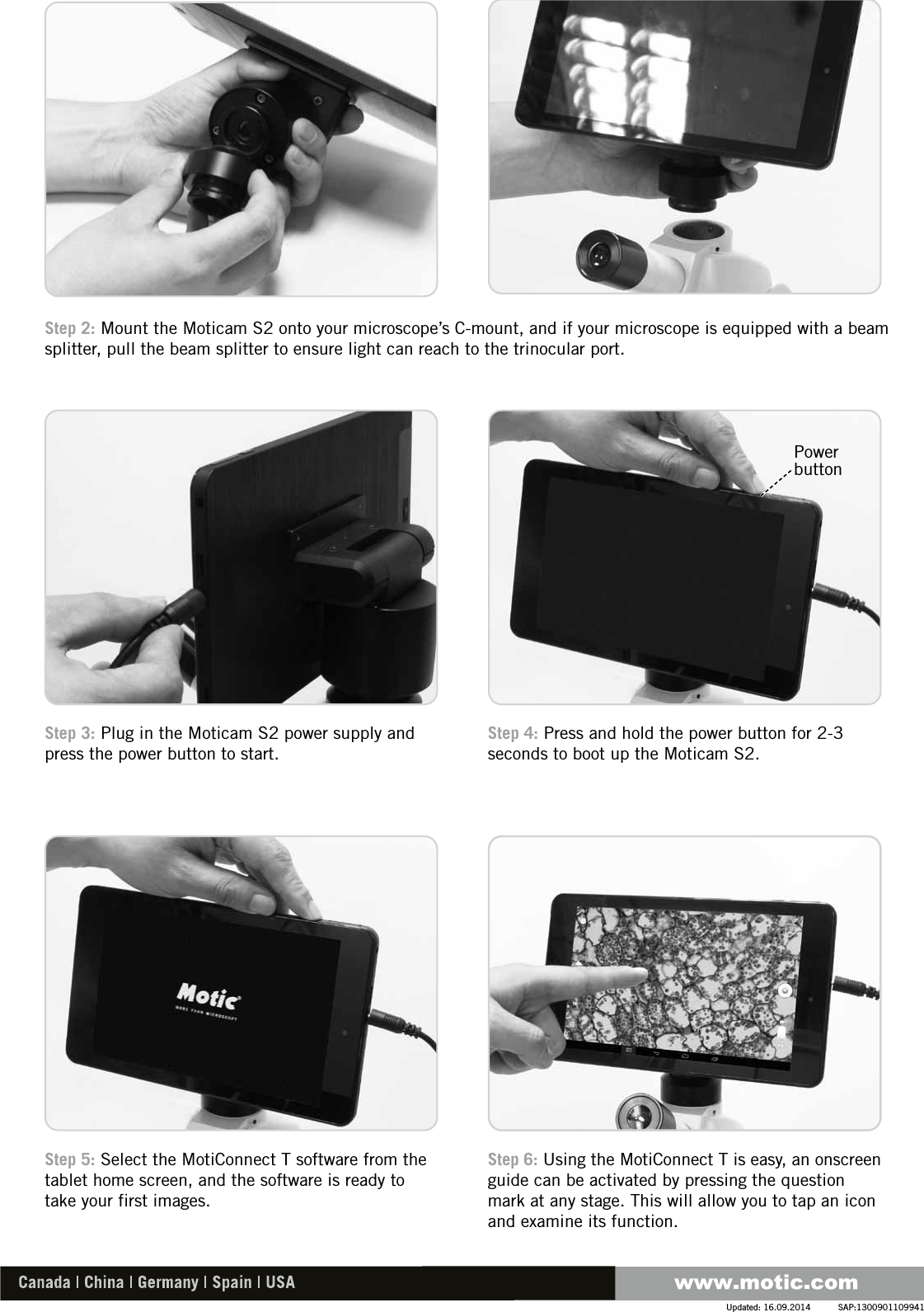 Step 4: Press and hold the power button for 2-3 seconds to boot up the Moticam S2.Step 3: Plug in the Moticam S2 power supply and press the power button to start.Step 6: Using the MotiConnect T is easy, an onscreen guide can be activated by pressing the question mark at any stage. This will allow you to tap an icon and examine its function.Step 5: Select the MotiConnect T software from the tablet home screen, and the software is ready to take your first images.Step 2: Mount the Moticam S2 onto your microscope’s C-mount, and if your microscope is equipped with a beam splitter, pull the beam splitter to ensure light can reach to the trinocular port.SAP:1300901109941Updated: 16.09.2014Power button