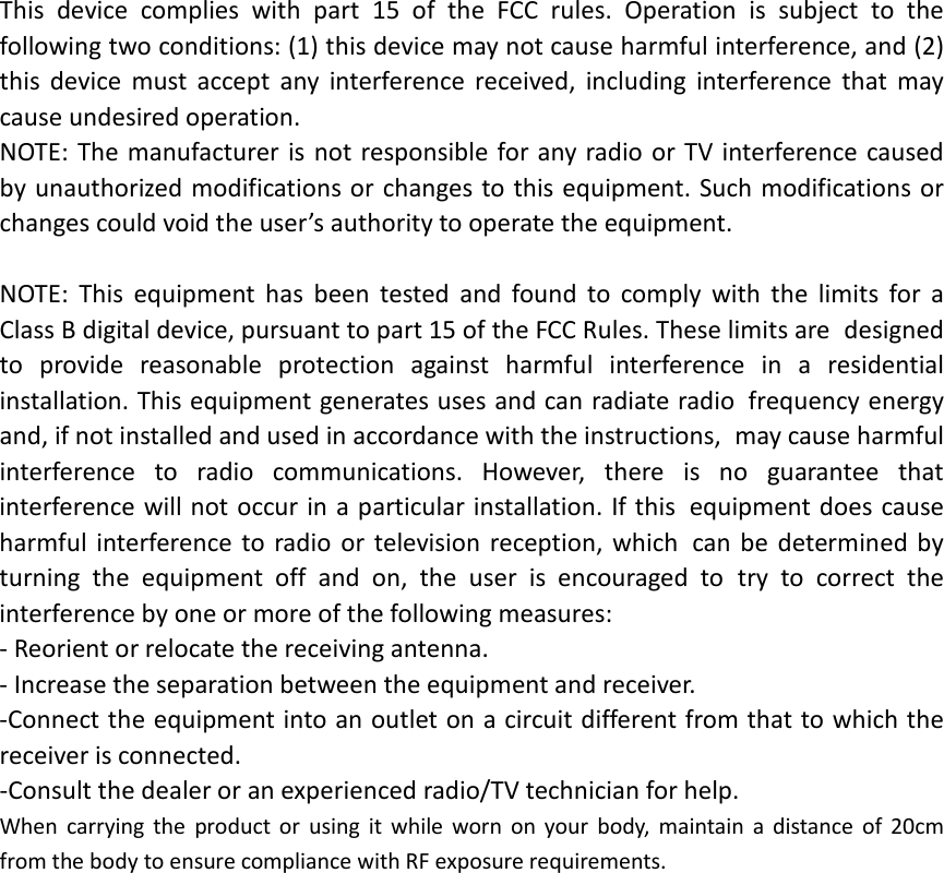 This device complies with part 15 of the FCC rules. Operation is subject to the following two conditions: (1) this device may not cause harmful interference, and (2) this device must accept any interference received, including interference that may cause undesired operation.  NOTE: The manufacturer is not responsible for any radio or TV interference caused by unauthorized modifications or changes to this equipment. Such modifications or changes could void the user’s authority to operate the equipment.  NOTE: This equipment has been tested and found to comply with the limits for a Class B digital device, pursuant to part 15 of the FCC Rules. These limits are designed to provide reasonable protection against harmful interference in a residential installation. This equipment generates uses and can radiate radio frequency energy and, if not installed and used in accordance with the instructions, may cause harmful interference to radio communications. However, there is no guarantee that interference will not occur in a particular installation. If this equipment does cause harmful interference to radio or television reception, which can be determined by turning the equipment off and on, the user is encouraged to try to correct the interference by one or more of the following measures: ‐ Reorient or relocate the receiving antenna. ‐ Increase the separation between the equipment and receiver. ‐Connect the equipment into an outlet on a circuit different from that to which the receiver is connected. ‐Consult the dealer or an experienced radio/TV technician for help. When carrying the product or using it while worn on your body, maintain a distance of 20cm from the body to ensure compliance with RF exposure requirements.  