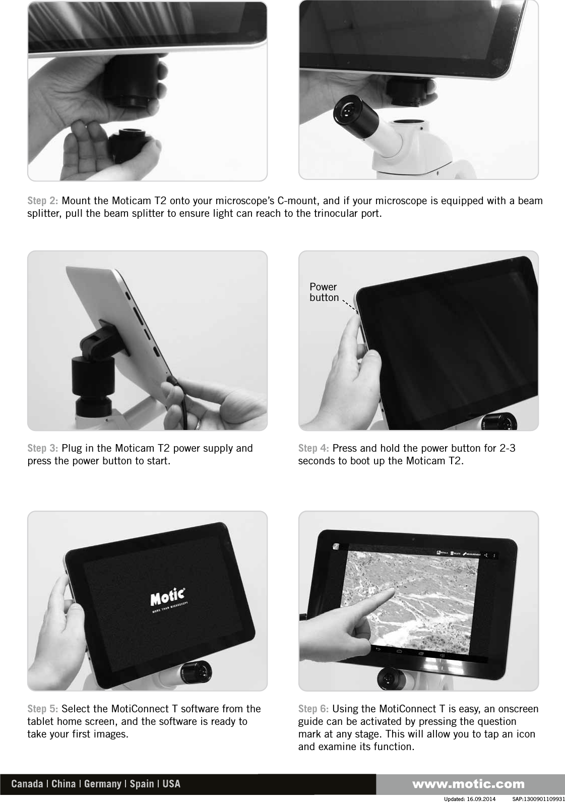 Step 4: Press and hold the power button for 2-3 seconds to boot up the Moticam T2.Step 3: Plug in the Moticam T2 power supply and press the power button to start.Step 6: Using the MotiConnect T is easy, an onscreen guide can be activated by pressing the question mark at any stage. This will allow you to tap an icon and examine its function.Step 5: Select the MotiConnect T software from the tablet home screen, and the software is ready to take your first images.Step 2: Mount the Moticam T2 onto your microscope’s C-mount, and if your microscope is equipped with a beam splitter, pull the beam splitter to ensure light can reach to the trinocular port.SAP:1300901109931Updated: 16.09.2014Power button