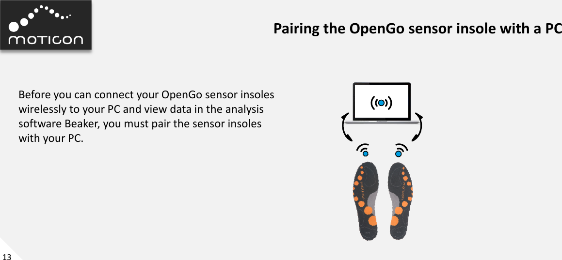 13 Pairing the OpenGo sensor insole with a PC Before you can connect your OpenGo sensor insoles wirelessly to your PC and view data in the analysis  software Beaker, you must pair the sensor insoles  with your PC.  