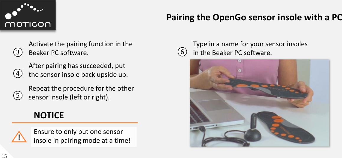 15 Pairing the OpenGo sensor insole with a PC 3  6 Activate the pairing function in the Beaker PC software. Type in a name for your sensor insoles in the Beaker PC software. 4 After pairing has succeeded, put  the sensor insole back upside up. 5 Repeat the procedure for the other sensor insole (left or right). NOTICE Ensure to only put one sensor insole in pairing mode at a time! ! 