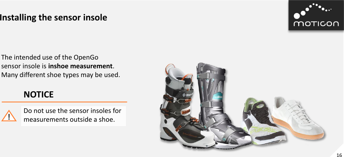 16 Installing the sensor insole The intended use of the OpenGo sensor insole is inshoe measurement. Many different shoe types may be used. NOTICE Do not use the sensor insoles for measurements outside a shoe. ! 