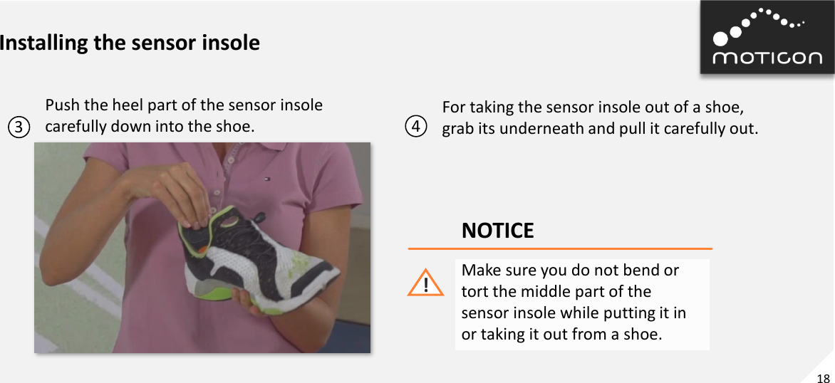 18 Installing the sensor insole 3 Push the heel part of the sensor insole  carefully down into the shoe.  4 For taking the sensor insole out of a shoe, grab its underneath and pull it carefully out. NOTICE Make sure you do not bend or tort the middle part of the sensor insole while putting it in or taking it out from a shoe. ! 