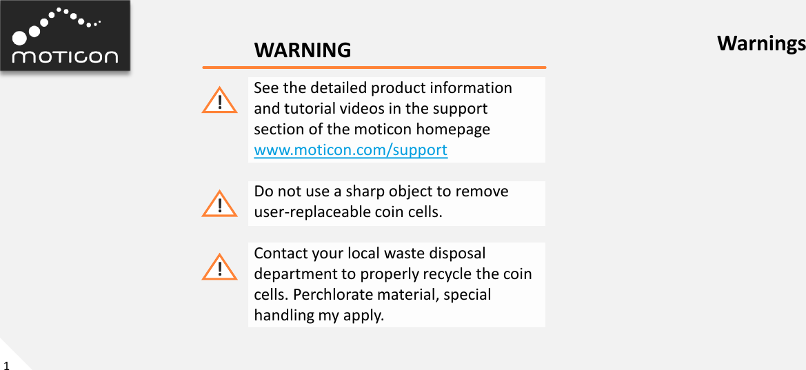 1 WARNING See the detailed product information  and tutorial videos in the support section of the moticon homepage www.moticon.com/support  Do not use a sharp object to remove user-replaceable coin cells.  Contact your local waste disposal department to properly recycle the coin cells. Perchlorate material, special handling my apply. ! ! ! Warnings 