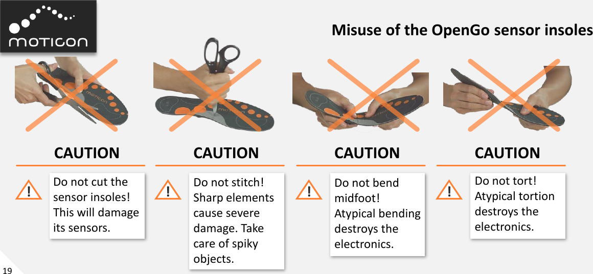 19 Misuse of the OpenGo sensor insoles CAUTION Do not cut the  sensor insoles! This will damage its sensors. ! CAUTION Do not stitch! Sharp elements cause severe damage. Take care of spiky objects. ! CAUTION Do not bend midfoot! Atypical bending destroys the electronics. ! CAUTION Do not tort! Atypical tortion destroys the electronics. ! 