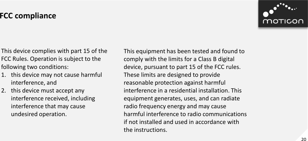 20 FCC compliance This device complies with part 15 of the FCC Rules. Operation is subject to the following two conditions: 1. this device may not cause harmful interference, and 2. this device must accept any interference received, including interference that may cause undesired operation. This equipment has been tested and found to comply with the limits for a Class B digital device, pursuant to part 15 of the FCC rules. These limits are designed to provide reasonable protection against harmful interference in a residential installation. This equipment generates, uses, and can radiate radio frequency energy and may cause harmful interference to radio communications if not installed and used in accordance with the instructions. 