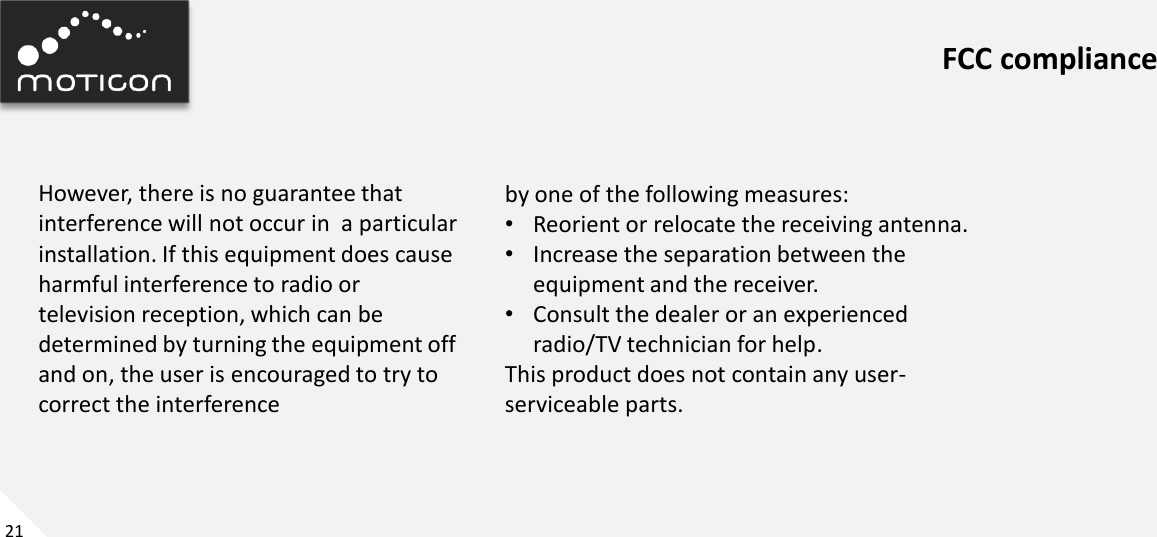 21 FCC compliance However, there is no guarantee that interference will not occur in  a particular installation. If this equipment does cause harmful interference to radio or television reception, which can be determined by turning the equipment off and on, the user is encouraged to try to correct the interference by one of the following measures: •Reorient or relocate the receiving antenna. •Increase the separation between the equipment and the receiver. •Consult the dealer or an experienced radio/TV technician for help. This product does not contain any user-serviceable parts. 