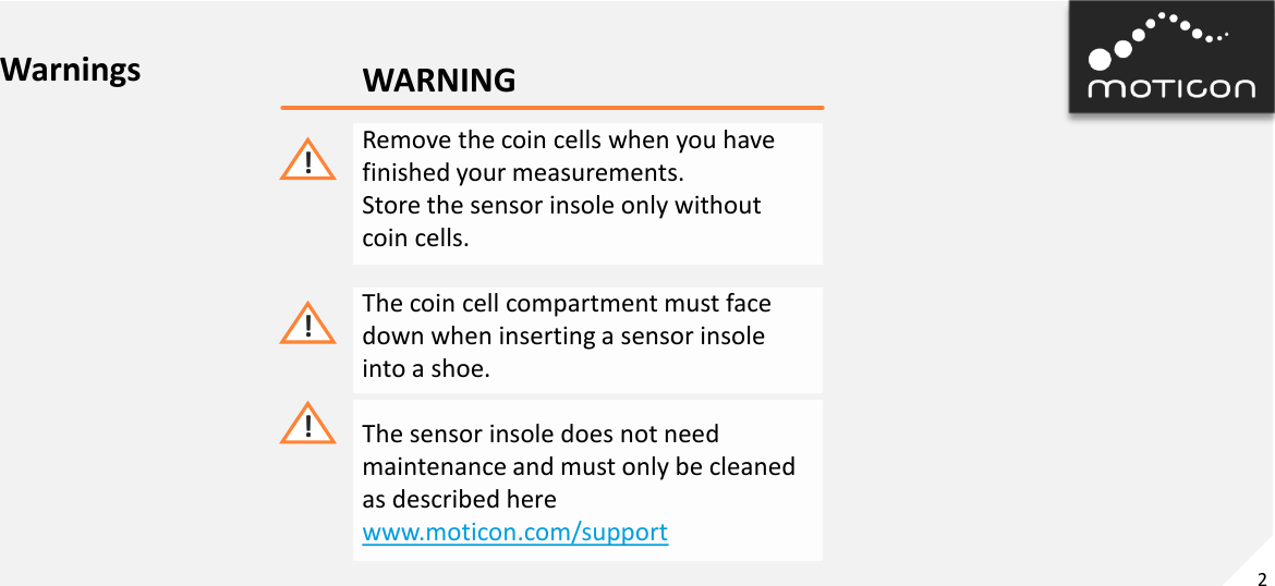 2 WARNING Remove the coin cells when you have finished your measurements. Store the sensor insole only without coin cells.  The coin cell compartment must face down when inserting a sensor insole into a shoe.  The sensor insole does not need  maintenance and must only be cleaned as described here www.moticon.com/support ! ! ! Warnings 