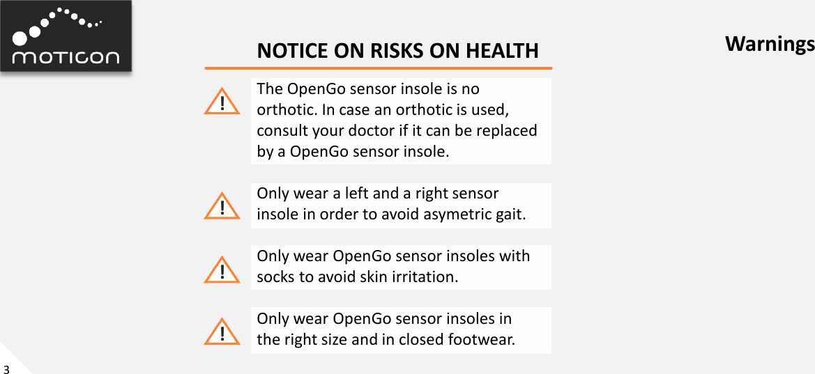 3 NOTICE ON RISKS ON HEALTH The OpenGo sensor insole is no orthotic. In case an orthotic is used, consult your doctor if it can be replaced by a OpenGo sensor insole.  Only wear a left and a right sensor insole in order to avoid asymetric gait.  Only wear OpenGo sensor insoles with socks to avoid skin irritation.  Only wear OpenGo sensor insoles in the right size and in closed footwear. ! ! ! Warnings ! 