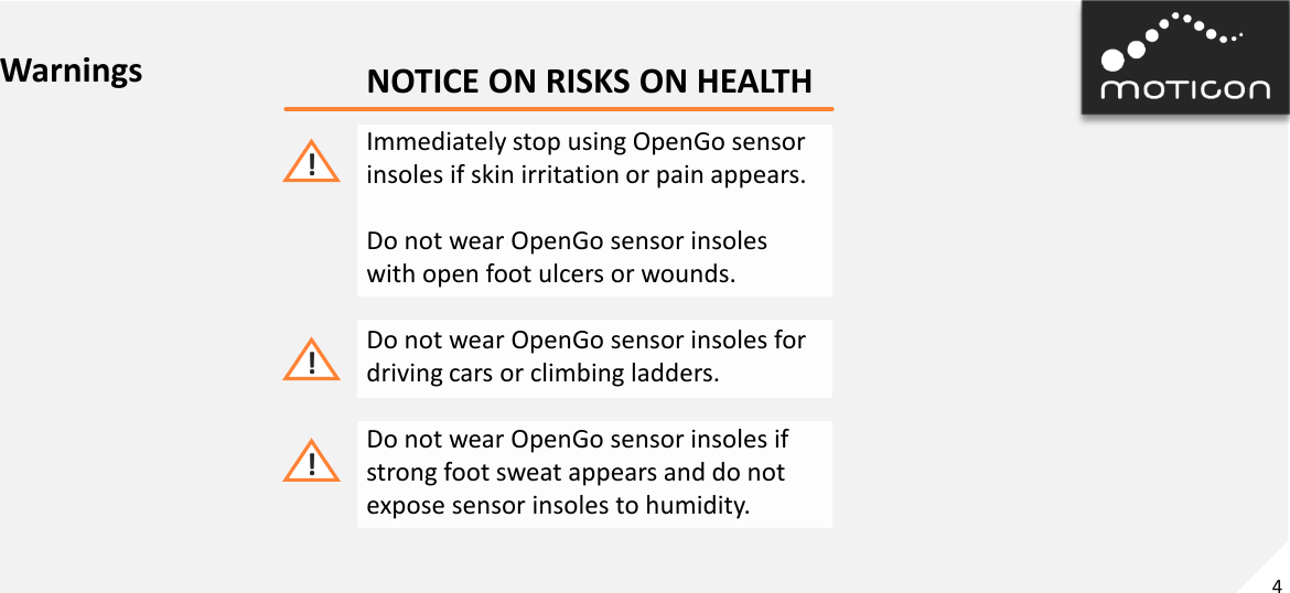 4 Immediately stop using OpenGo sensor insoles if skin irritation or pain appears.  Do not wear OpenGo sensor insoles with open foot ulcers or wounds.  Do not wear OpenGo sensor insoles for driving cars or climbing ladders.  Do not wear OpenGo sensor insoles if strong foot sweat appears and do not expose sensor insoles to humidity.  ! ! ! Warnings  NOTICE ON RISKS ON HEALTH 