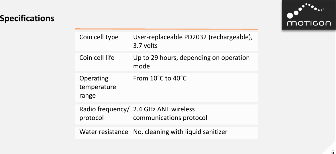 6 Specifications Coin cell type   User-replaceable PD2032 (rechargeable),       3.7 volts Coin cell life   Up to 29 hours, depending on operation       mode Radio frequency/  2.4 GHz ANT wireless  protocol    communications protocol Operating   From 10°C to 40°C temperature range Water resistance   No, cleaning with liquid sanitizer 
