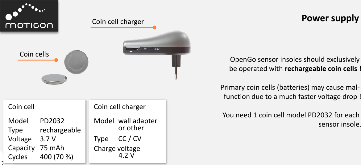 7 Power supply Model  PD2032 Type  rechargeable Voltage  3.7 V Capacity  75 mAh Cycles  400 (70 %) Coin cell  Coin cell charger OpenGo sensor insoles should exclusively  be operated with rechargeable coin cells !  Primary coin cells (batteries) may cause mal-  function due to a much faster voltage drop !  You need 1 coin cell model PD2032 for each  sensor insole. Model  wall adapter   or other  Type  CC / CV Charge voltage   4.2 V Coin cell charger Coin cells 