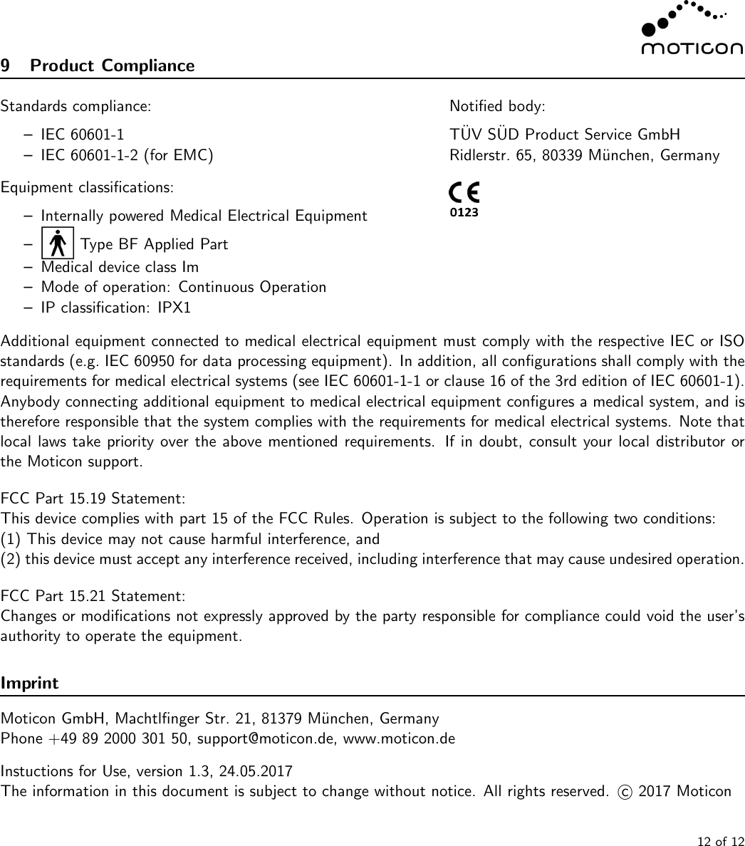 9 Product ComplianceStandards compliance:–IEC 60601-1–IEC 60601-1-2 (for EMC)Equipment classiﬁcations:–Internally powered Medical Electrical Equipment–Type BF Applied Part–Medical device class Im–Mode of operation: Continuous Operation–IP classiﬁcation: IPX1Notiﬁed body:T¨UV S¨UD Product Service GmbHRidlerstr. 65, 80339 M¨unchen, GermanyAdditional equipment connected to medical electrical equipment must comply with the respective IEC or ISOstandards (e.g. IEC 60950 for data processing equipment). In addition, all conﬁgurations shall comply with therequirements for medical electrical systems (see IEC 60601-1-1 or clause 16 of the 3rd edition of IEC 60601-1).Anybody connecting additional equipment to medical electrical equipment conﬁgures a medical system, and istherefore responsible that the system complies with the requirements for medical electrical systems. Note thatlocal laws take priority over the above mentioned requirements. If in doubt, consult your local distributor orthe Moticon support.FCC Part 15.19 Statement:This device complies with part 15 of the FCC Rules. Operation is subject to the following two conditions:(1) This device may not cause harmful interference, and(2) this device must accept any interference received, including interference that may cause undesired operation.FCC Part 15.21 Statement:Changes or modiﬁcations not expressly approved by the party responsible for compliance could void the user’sauthority to operate the equipment.ImprintMoticon GmbH, Machtlﬁnger Str. 21, 81379 M¨unchen, GermanyPhone +49 89 2000 301 50, support@moticon.de, www.moticon.deInstuctions for Use, version 1.3, 24.05.2017The information in this document is subject to change without notice. All rights reserved. c2017 Moticon12 of 12