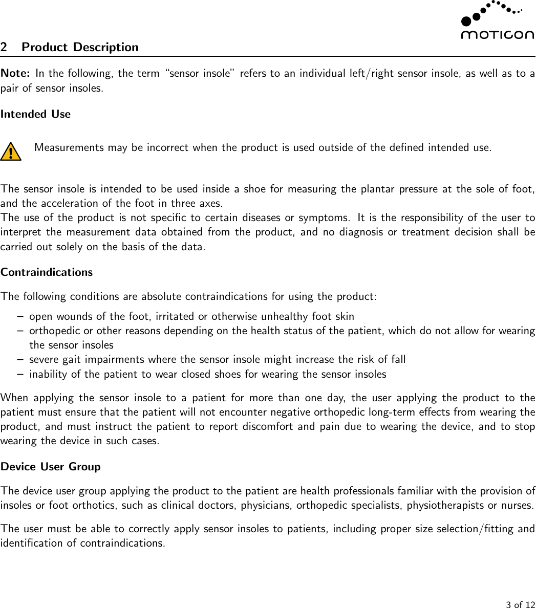 2 Product DescriptionNote: In the following, the term “sensor insole” refers to an individual left/right sensor insole, as well as to apair of sensor insoles.Intended UseMeasurements may be incorrect when the product is used outside of the deﬁned intended use.The sensor insole is intended to be used inside a shoe for measuring the plantar pressure at the sole of foot,and the acceleration of the foot in three axes.The use of the product is not speciﬁc to certain diseases or symptoms. It is the responsibility of the user tointerpret the measurement data obtained from the product, and no diagnosis or treatment decision shall becarried out solely on the basis of the data.ContraindicationsThe following conditions are absolute contraindications for using the product:–open wounds of the foot, irritated or otherwise unhealthy foot skin–orthopedic or other reasons depending on the health status of the patient, which do not allow for wearingthe sensor insoles–severe gait impairments where the sensor insole might increase the risk of fall–inability of the patient to wear closed shoes for wearing the sensor insolesWhen applying the sensor insole to a patient for more than one day, the user applying the product to thepatient must ensure that the patient will not encounter negative orthopedic long-term eﬀects from wearing theproduct, and must instruct the patient to report discomfort and pain due to wearing the device, and to stopwearing the device in such cases.Device User GroupThe device user group applying the product to the patient are health professionals familiar with the provision ofinsoles or foot orthotics, such as clinical doctors, physicians, orthopedic specialists, physiotherapists or nurses.The user must be able to correctly apply sensor insoles to patients, including proper size selection/ﬁtting andidentiﬁcation of contraindications.3 of 12