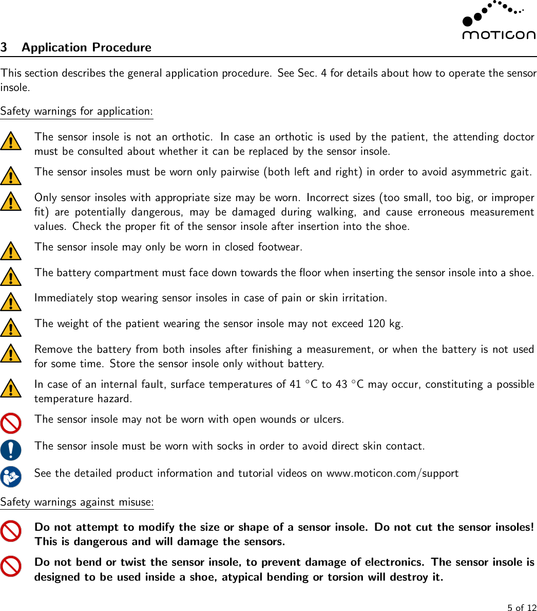 3 Application ProcedureThis section describes the general application procedure. See Sec. 4 for details about how to operate the sensorinsole.Safety warnings for application:The sensor insole is not an orthotic. In case an orthotic is used by the patient, the attending doctormust be consulted about whether it can be replaced by the sensor insole.The sensor insoles must be worn only pairwise (both left and right) in order to avoid asymmetric gait.Only sensor insoles with appropriate size may be worn. Incorrect sizes (too small, too big, or improperﬁt) are potentially dangerous, may be damaged during walking, and cause erroneous measurementvalues. Check the proper ﬁt of the sensor insole after insertion into the shoe.The sensor insole may only be worn in closed footwear.The battery compartment must face down towards the ﬂoor when inserting the sensor insole into a shoe.Immediately stop wearing sensor insoles in case of pain or skin irritation.The weight of the patient wearing the sensor insole may not exceed 120 kg.Remove the battery from both insoles after ﬁnishing a measurement, or when the battery is not usedfor some time. Store the sensor insole only without battery.In case of an internal fault, surface temperatures of 41 ◦C to 43 ◦C may occur, constituting a possibletemperature hazard.The sensor insole may not be worn with open wounds or ulcers.The sensor insole must be worn with socks in order to avoid direct skin contact.See the detailed product information and tutorial videos on www.moticon.com/supportSafety warnings against misuse:Do not attempt to modify the size or shape of a sensor insole. Do not cut the sensor insoles!This is dangerous and will damage the sensors.Do not bend or twist the sensor insole, to prevent damage of electronics. The sensor insole isdesigned to be used inside a shoe, atypical bending or torsion will destroy it.5 of 12