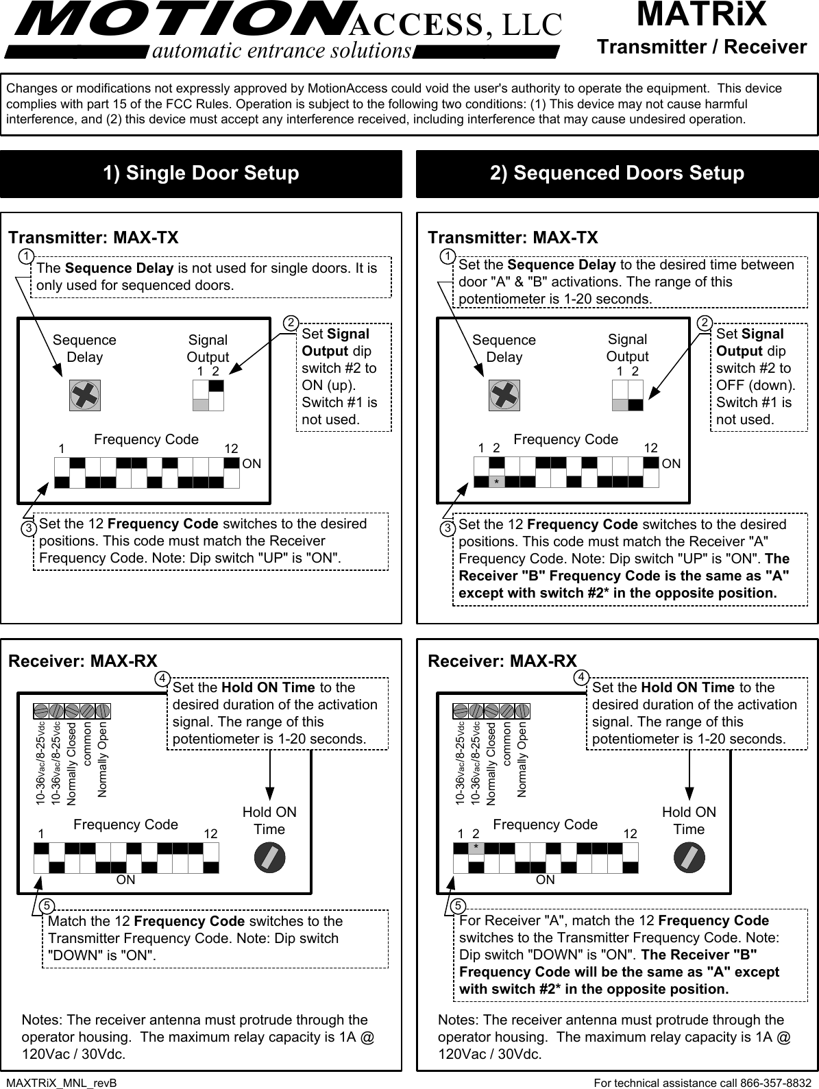 MATRiXTransmitter / ReceiverMOTIONACCESS, LLCautomatic entrance solutionsFor technical assistance call 866-357-8832MAXTRiX_MNL_revBTransmitter: MAX-TX Transmitter: MAX-TXReceiver: MAX-RXFrequency CodeSignalOutputSequenceDelay2ONSet SignalOutput dipswitch #2 toON (up).Switch #1 isnot used.Set the 12 Frequency Code switches to the desiredpositions. This code must match the ReceiverFrequency Code. Note: Dip switch &quot;UP&quot; is &quot;ON&quot;.121Receiver: MAX-RXFrequency CodeSignalOutputSequenceDelay2ONSet SignalOutput dipswitch #2 toOFF (down).Switch #1 isnot used.Set the 12 Frequency Code switches to the desiredpositions. This code must match the Receiver &quot;A&quot;Frequency Code. Note: Dip switch &quot;UP&quot; is &quot;ON&quot;. TheReceiver &quot;B&quot; Frequency Code is the same as &quot;A&quot;except with switch #2* in the opposite position.121Set the Sequence Delay to the desired time betweendoor &quot;A&quot; &amp; &quot;B&quot; activations. The range of thispotentiometer is 1-20 seconds.2*common10-36Vac/8-25Vdc10-36Vac/8-25VdcNormally ClosedNormally OpenHold ONTimeFrequency CodeON121Match the 12 Frequency Code switches to theTransmitter Frequency Code. Note: Dip switch&quot;DOWN&quot; is &quot;ON&quot;.Set the Hold ON Time to thedesired duration of the activationsignal. The range of thispotentiometer is 1-20 seconds.Notes: The receiver antenna must protrude through theoperator housing.  The maximum relay capacity is 1A @120Vac / 30Vdc.Frequency CodeON121common10-36Vac/8-25Vdc10-36Vac/8-25VdcNormally ClosedNormally OpenHold ONTimeSet the Hold ON Time to thedesired duration of the activationsignal. The range of thispotentiometer is 1-20 seconds.*For Receiver &quot;A&quot;, match the 12 Frequency Codeswitches to the Transmitter Frequency Code. Note:Dip switch &quot;DOWN&quot; is &quot;ON&quot;. The Receiver &quot;B&quot;Frequency Code will be the same as &quot;A&quot; exceptwith switch #2* in the opposite position.2The Sequence Delay is not used for single doors. It isonly used for sequenced doors.111 12 23 3445 5Changes or modifications not expressly approved by MotionAccess could void the user&apos;s authority to operate the equipment.  This devicecomplies with part 15 of the FCC Rules. Operation is subject to the following two conditions: (1) This device may not cause harmfulinterference, and (2) this device must accept any interference received, including interference that may cause undesired operation.Notes: The receiver antenna must protrude through theoperator housing.  The maximum relay capacity is 1A @120Vac / 30Vdc.2) Sequenced Doors Setup1) Single Door Setup