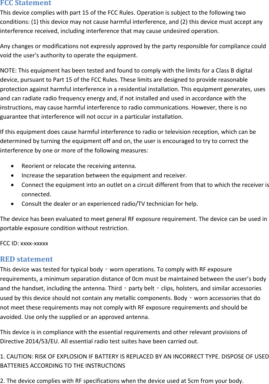  FCC Statement This device complies with part 15 of the FCC Rules. Operation is subject to the following two conditions: (1) this device may not cause harmful interference, and (2) this device must accept any interference received, including interference that may cause undesired operation. Any changes or modifications not expressly approved by the party responsible for compliance could void the user&apos;s authority to operate the equipment. NOTE: This equipment has been tested and found to comply with the limits for a Class B digital device, pursuant to Part 15 of the FCC Rules. These limits are designed to provide reasonable protection against harmful interference in a residential installation. This equipment generates, uses and can radiate radio frequency energy and, if not installed and used in accordance with the instructions, may cause harmful interference to radio communications. However, there is no guarantee that interference will not occur in a particular installation. If this equipment does cause harmful interference to radio or television reception, which can be determined by turning the equipment off and on, the user is encouraged to try to correct the interference by one or more of the following measures:  Reorient or relocate the receiving antenna.  Increase the separation between the equipment and receiver.  Connect the equipment into an outlet on a circuit different from that to which the receiver is connected.  Consult the dealer or an experienced radio/TV technician for help. The device has been evaluated to meet general RF exposure requirement. The device can be used in portable exposure condition without restriction.  FCC ID: xxxx-xxxxx RED statement This device was tested for typical body‐worn operations. To comply with RF exposure requirements, a minimum separation distance of 0cm must be maintained between the user’s body and the handset, including the antenna. Third‐party belt‐clips, holsters, and similar accessories used by this device should not contain any metallic components. Body‐worn accessories that do not meet these requirements may not comply with RF exposure requirements and should be avoided. Use only the supplied or an approved antenna. This device is in compliance with the essential requirements and other relevant provisions of Directive 2014/53/EU. All essential radio test suites have been carried out. 1. CAUTION: RISK OF EXPLOSION IF BATTERY IS REPLACED BY AN INCORRECT TYPE. DISPOSE OF USED BATTERIES ACCORDING TO THE INSTRUCTIONS 2. The device complies with RF specifications when the device used at 5cm from your body. 