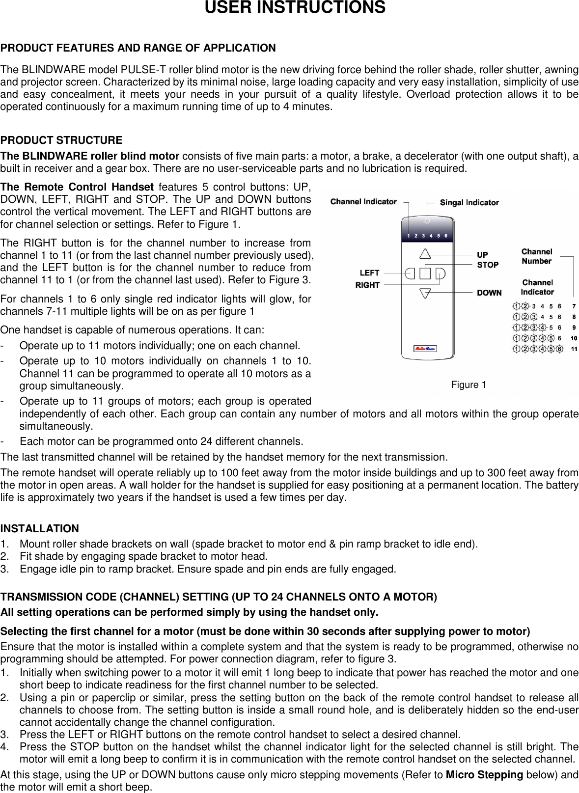   USER INSTRUCTIONS  PRODUCT FEATURES AND RANGE OF APPLICATION The BLINDWARE model PULSE-T roller blind motor is the new driving force behind the roller shade, roller shutter, awning and projector screen. Characterized by its minimal noise, large loading capacity and very easy installation, simplicity of use and  easy  concealment,  it  meets  your  needs  in  your  pursuit  of  a  quality  lifestyle.  Overload  protection  allows  it  to  be operated continuously for a maximum running time of up to 4 minutes.    PRODUCT STRUCTURE The BLINDWARE roller blind motor consists of five main parts: a motor, a brake, a decelerator (with one output shaft), a built in receiver and a gear box. There are no user-serviceable parts and no lubrication is required. The Remote Control  Handset features  5  control  buttons:  UP, DOWN, LEFT, RIGHT and STOP. The UP and DOWN buttons control the vertical movement. The LEFT and RIGHT buttons are for channel selection or settings. Refer to Figure 1. The  RIGHT button  is for the  channel  number to  increase from channel 1 to 11 (or from the last channel number previously used), and the LEFT button is for the channel number to reduce from channel 11 to 1 (or from the channel last used). Refer to Figure 3. For channels 1 to 6 only single red indicator lights will glow, for channels 7-11 multiple lights will be on as per figure 1 One handset is capable of numerous operations. It can: -  Operate up to 11 motors individually; one on each channel.   -  Operate  up  to  10  motors  individually  on  channels  1  to  10. Channel 11 can be programmed to operate all 10 motors as a group simultaneously.   -  Operate up to 11 groups of motors; each group is operated independently of each other. Each group can contain any number of motors and all motors within the group operate simultaneously.   -  Each motor can be programmed onto 24 different channels. The last transmitted channel will be retained by the handset memory for the next transmission. The remote handset will operate reliably up to 100 feet away from the motor inside buildings and up to 300 feet away from the motor in open areas. A wall holder for the handset is supplied for easy positioning at a permanent location. The battery life is approximately two years if the handset is used a few times per day.  INSTALLATION 1.  Mount roller shade brackets on wall (spade bracket to motor end &amp; pin ramp bracket to idle end).     2.  Fit shade by engaging spade bracket to motor head.   3.  Engage idle pin to ramp bracket. Ensure spade and pin ends are fully engaged.    TRANSMISSION CODE (CHANNEL) SETTING (UP TO 24 CHANNELS ONTO A MOTOR) All setting operations can be performed simply by using the handset only. Selecting the first channel for a motor (must be done within 30 seconds after supplying power to motor) Ensure that the motor is installed within a complete system and that the system is ready to be programmed, otherwise no   programming should be attempted. For power connection diagram, refer to figure 3. 1.  Initially when switching power to a motor it will emit 1 long beep to indicate that power has reached the motor and one short beep to indicate readiness for the first channel number to be selected.   2.  Using a pin or paperclip or similar, press the setting button on the back of the remote control handset to release all channels to choose from. The setting button is inside a small round hole, and is deliberately hidden so the end-user cannot accidentally change the channel configuration. 3.  Press the LEFT or RIGHT buttons on the remote control handset to select a desired channel.     4.  Press the STOP button on the handset whilst the channel indicator light for the selected channel is still bright. The motor will emit a long beep to confirm it is in communication with the remote control handset on the selected channel.   At this stage, using the UP or DOWN buttons cause only micro stepping movements (Refer to Micro Stepping below) and the motor will emit a short beep.   Figure 1 