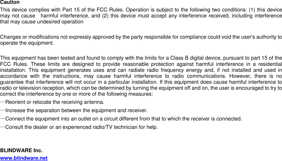   Caution This device complies with Part 15 of the FCC Rules. Operation is subject to the following two conditions: (1) this device may not cause    harmful interference, and (2) this device must accept any interference received, including interference that may cause undesired operation  Changes or modifications not expressly approved by the party responsible for compliance could void the user&apos;s authority to operate the equipment.  This equipment has been tested and found to comply with the limits for a Class B digital device, pursuant to part 15 of the FCC  Rules.  These  limits  are  designed  to  provide  reasonable  protection  against  harmful  interference  in  a  residential installation.  This  equipment  generates uses  and  can radiate  radio frequency energy  and,  if  not  installed and  used in accordance  with  the  instructions,  may  cause  harmful  interference  to  radio  communications.  However,  there  is  no guarantee that interference will not occur in a particular installation. If this equipment does cause harmful interference to radio or television reception, which can be determined by turning the equipment off and on, the user is encouraged to try to correct the interference by one or more of the following measures: —Reorient or relocate the receiving antenna. —Increase the separation between the equipment and receiver. —Connect the equipment into an outlet on a circuit different from that to which the receiver is connected. —Consult the dealer or an experienced radio/TV technician for help.   BLINDWARE Inc. www.blindware.net 
