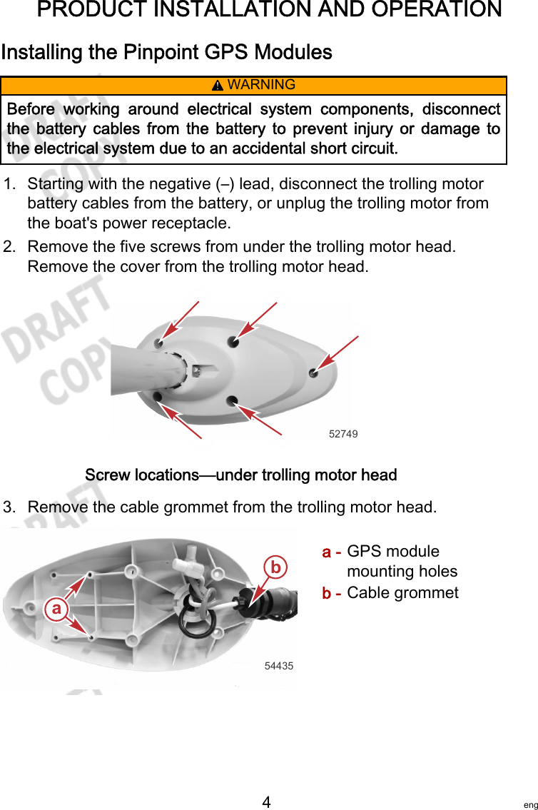 PRODUCT INSTALLATION AND OPERATION   4 engInstalling the Pinpoint GPS Modules! WARNINGBefore  working  around  electrical  system  components,  disconnectthe  battery  cables  from  the  battery  to  prevent  injury  or  damage  tothe electrical system due to an accidental short circuit.1. Starting with the negative (–) lead, disconnect the trolling motorbattery cables from the battery, or unplug the trolling motor fromthe boat&apos;s power receptacle.2. Remove the five screws from under the trolling motor head.Remove the cover from the trolling motor head.52749Screw locations—under trolling motor head3. Remove the cable grommet from the trolling motor head.a - GPS modulemounting holesb - Cable grommetaab54435