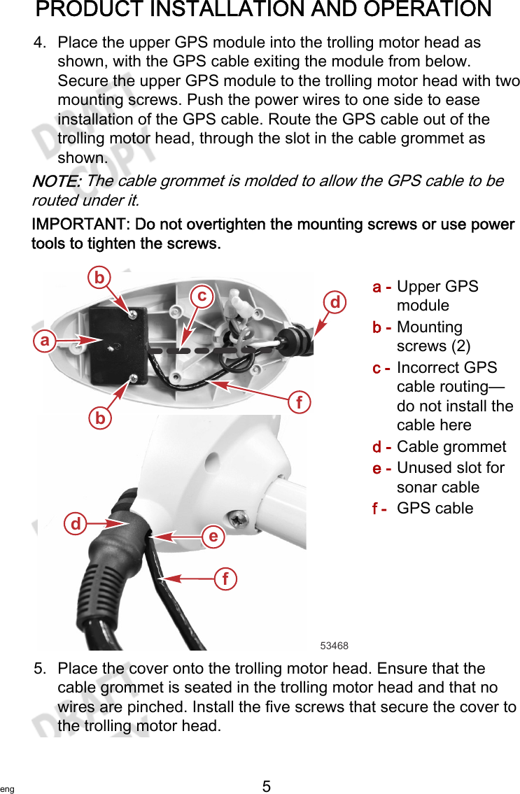PRODUCT INSTALLATION AND OPERATIONeng 5   4. Place the upper GPS module into the trolling motor head asshown, with the GPS cable exiting the module from below.Secure the upper GPS module to the trolling motor head with twomounting screws. Push the power wires to one side to easeinstallation of the GPS cable. Route the GPS cable out of thetrolling motor head, through the slot in the cable grommet asshown.NOTE: The cable grommet is molded to allow the GPS cable to berouted under it.IMPORTANT: Do not overtighten the mounting screws or use powertools to tighten the screws.a - Upper GPSmoduleb - Mountingscrews (2)c - Incorrect GPScable routing—do not install thecable hered - Cable grommete - Unused slot forsonar cablef - GPS cable5. Place the cover onto the trolling motor head. Ensure that thecable grommet is seated in the trolling motor head and that nowires are pinched. Install the five screws that secure the cover tothe trolling motor head.53468abbddfefc