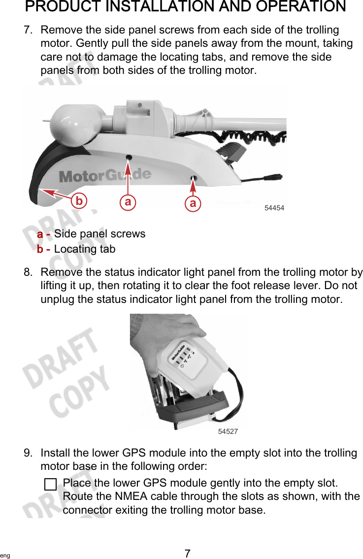 PRODUCT INSTALLATION AND OPERATIONeng 7   7. Remove the side panel screws from each side of the trollingmotor. Gently pull the side panels away from the mount, takingcare not to damage the locating tabs, and remove the sidepanels from both sides of the trolling motor.a - Side panel screwsb - Locating tab8. Remove the status indicator light panel from the trolling motor bylifting it up, then rotating it to clear the foot release lever. Do notunplug the status indicator light panel from the trolling motor.545279. Install the lower GPS module into the empty slot into the trollingmotor base in the following order:Place the lower GPS module gently into the empty slot.Route the NMEA cable through the slots as shown, with theconnector exiting the trolling motor base.aab54454