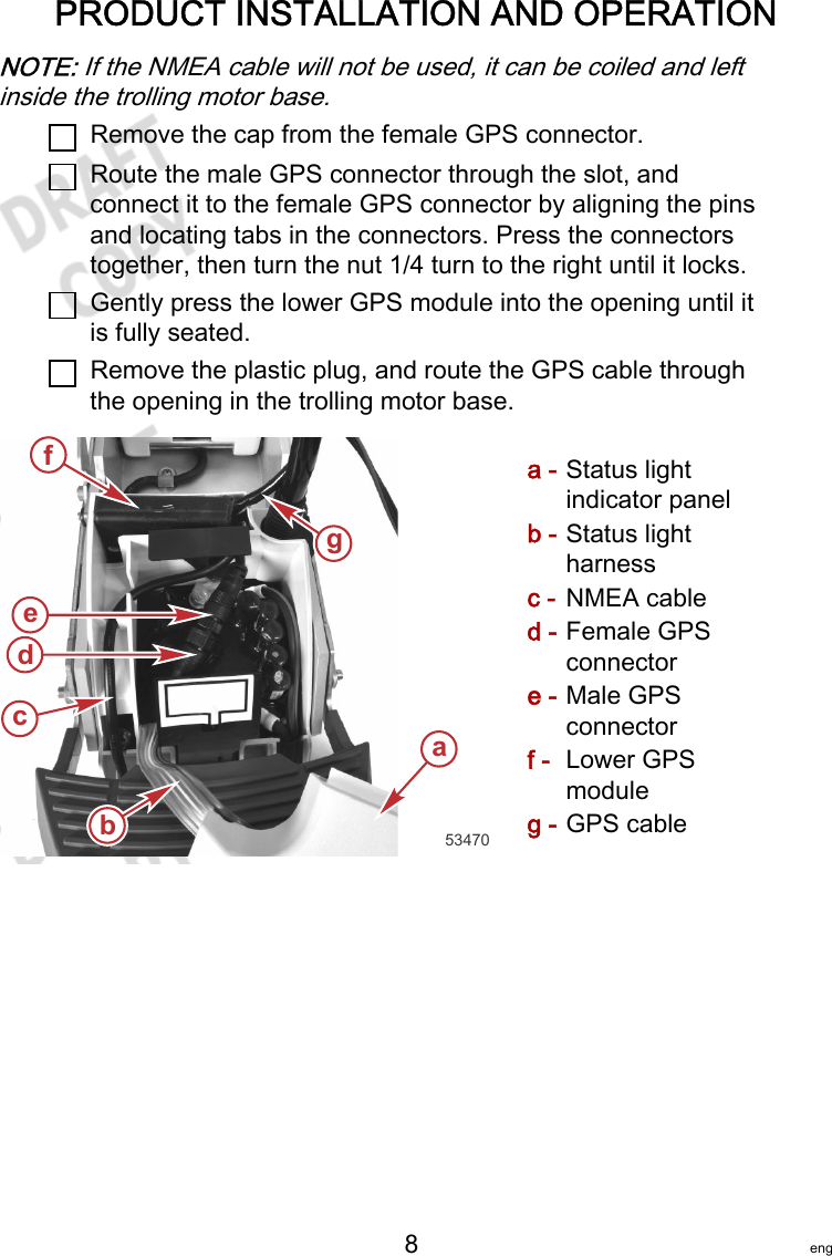 PRODUCT INSTALLATION AND OPERATION   8 engNOTE: If the NMEA cable will not be used, it can be coiled and leftinside the trolling motor base.Remove the cap from the female GPS connector.Route the male GPS connector through the slot, andconnect it to the female GPS connector by aligning the pinsand locating tabs in the connectors. Press the connectorstogether, then turn the nut 1/4 turn to the right until it locks.Gently press the lower GPS module into the opening until itis fully seated.Remove the plastic plug, and route the GPS cable throughthe opening in the trolling motor base.a - Status lightindicator panelb - Status lightharnessc - NMEA cabled - Female GPSconnectore - Male GPSconnectorf - Lower GPSmoduleg - GPS cableabfg53470dce