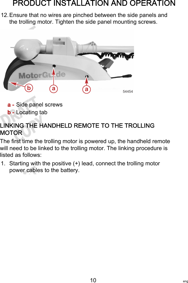 PRODUCT INSTALLATION AND OPERATION   10 eng12.Ensure that no wires are pinched between the side panels andthe trolling motor. Tighten the side panel mounting screws.a - Side panel screwsb - Locating tabLINKING THE HANDHELD REMOTE TO THE TROLLINGMOTORThe first time the trolling motor is powered up, the handheld remotewill need to be linked to the trolling motor. The linking procedure islisted as follows:1. Starting with the positive (+) lead, connect the trolling motorpower cables to the battery.aab54454