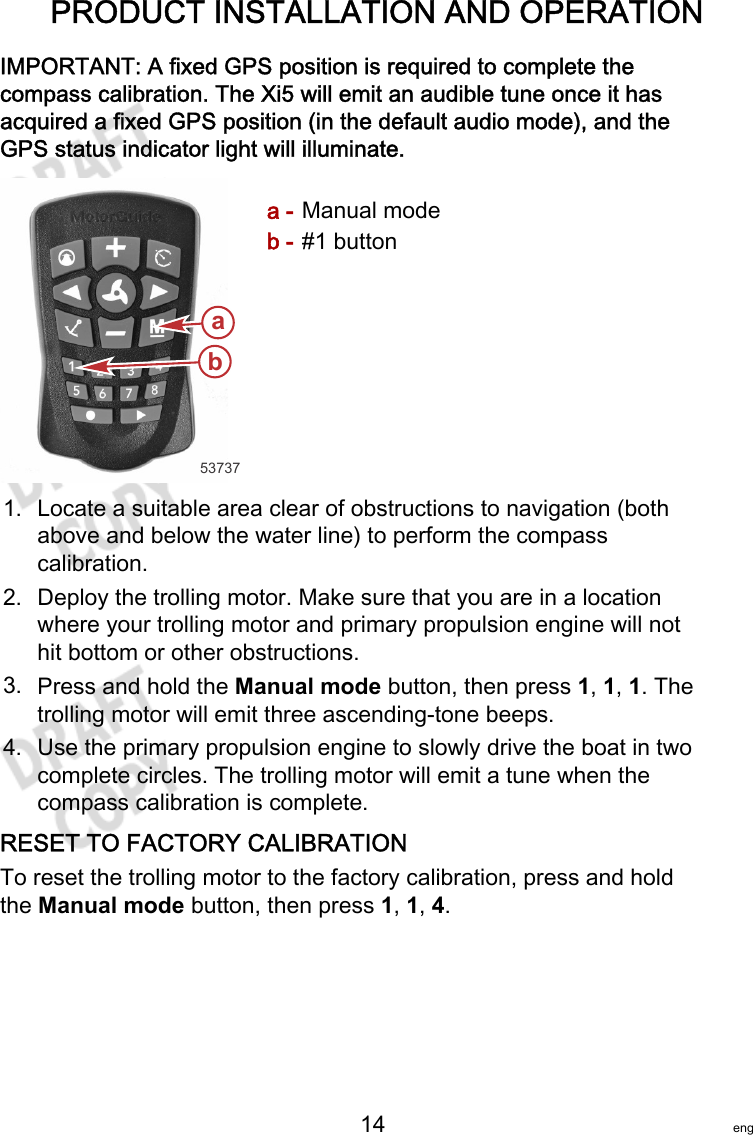 PRODUCT INSTALLATION AND OPERATION   14 engIMPORTANT: A fixed GPS position is required to complete thecompass calibration. The Xi5 will emit an audible tune once it hasacquired a fixed GPS position (in the default audio mode), and theGPS status indicator light will illuminate.a - Manual modeb - #1 button1. Locate a suitable area clear of obstructions to navigation (bothabove and below the water line) to perform the compasscalibration.2. Deploy the trolling motor. Make sure that you are in a locationwhere your trolling motor and primary propulsion engine will nothit bottom or other obstructions.3. Press and hold the Manual mode button, then press 1, 1, 1. Thetrolling motor will emit three ascending‑tone beeps.4. Use the primary propulsion engine to slowly drive the boat in twocomplete circles. The trolling motor will emit a tune when thecompass calibration is complete.RESET TO FACTORY CALIBRATIONTo reset the trolling motor to the factory calibration, press and holdthe Manual mode button, then press 1, 1, 4.53737ba