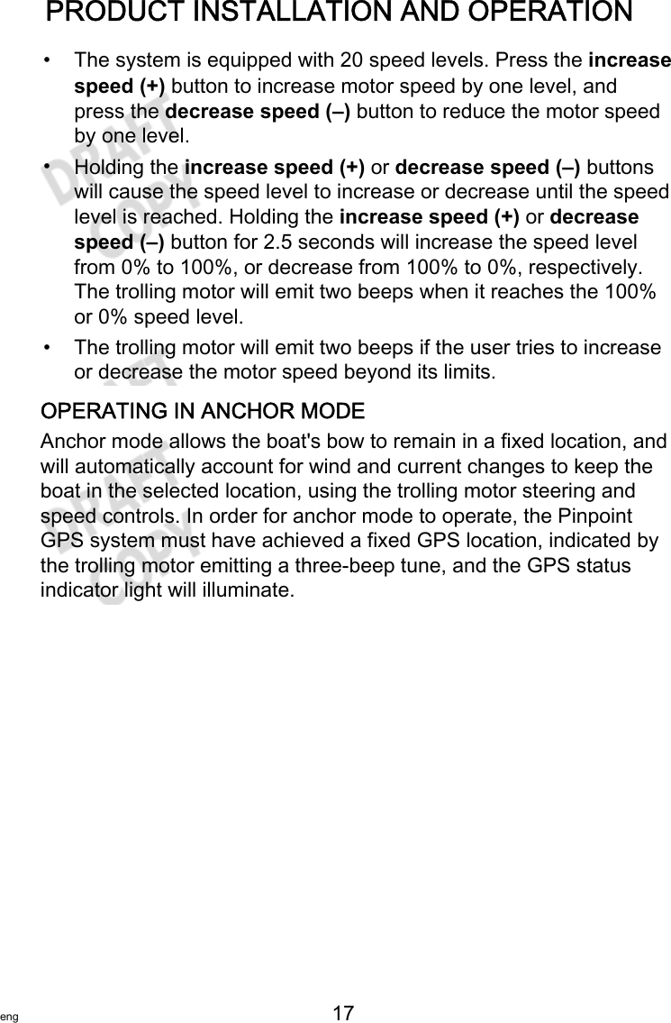 PRODUCT INSTALLATION AND OPERATIONeng 17   •The system is equipped with 20 speed levels. Press the increasespeed (+) button to increase motor speed by one level, andpress the decrease speed (–) button to reduce the motor speedby one level.•Holding the increase speed (+) or decrease speed (–) buttonswill cause the speed level to increase or decrease until the speedlevel is reached. Holding the increase speed (+) or decreasespeed (–) button for 2.5 seconds will increase the speed levelfrom 0% to 100%, or decrease from 100% to 0%, respectively.The trolling motor will emit two beeps when it reaches the 100%or 0% speed level.• The trolling motor will emit two beeps if the user tries to increaseor decrease the motor speed beyond its limits.OPERATING IN ANCHOR MODEAnchor mode allows the boat&apos;s bow to remain in a fixed location, andwill automatically account for wind and current changes to keep theboat in the selected location, using the trolling motor steering andspeed controls. In order for anchor mode to operate, the PinpointGPS system must have achieved a fixed GPS location, indicated bythe trolling motor emitting a three‑beep tune, and the GPS statusindicator light will illuminate.
