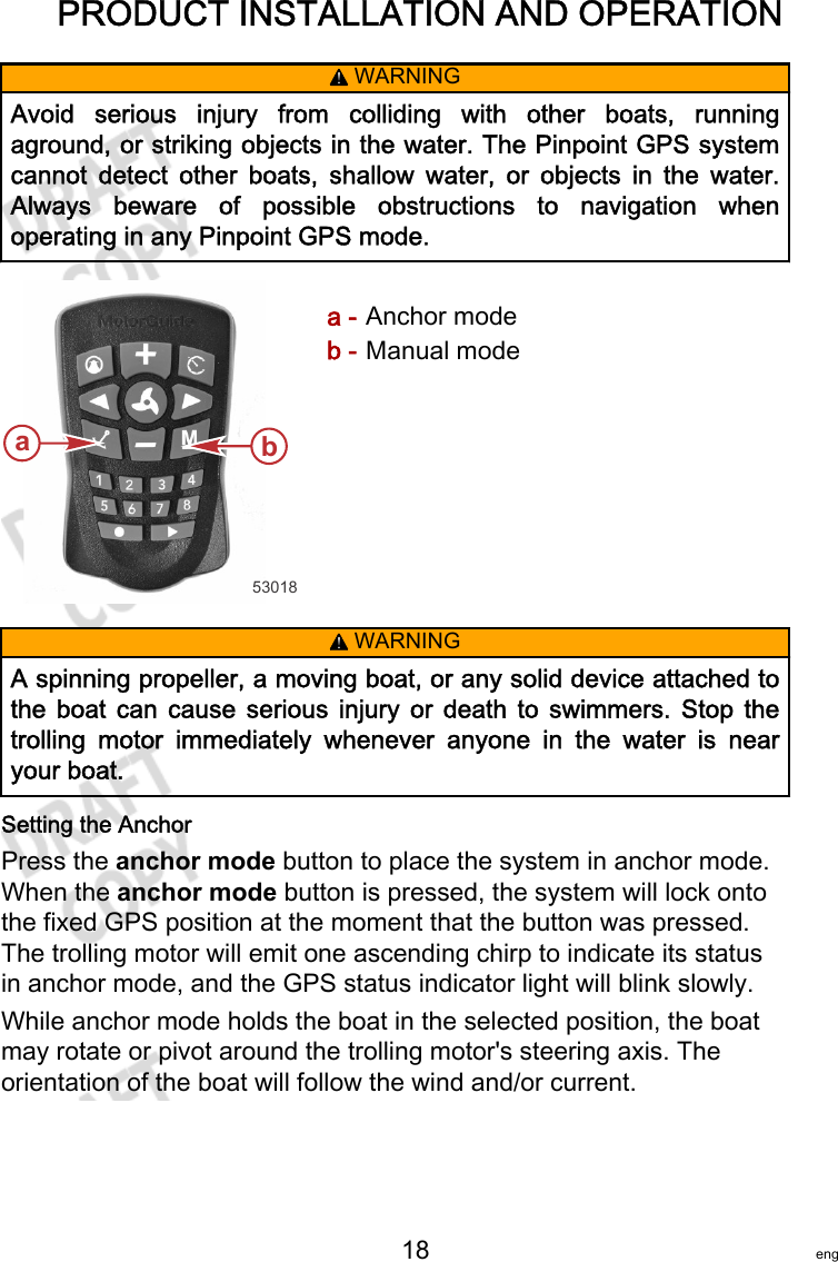 PRODUCT INSTALLATION AND OPERATION   18 eng! WARNINGAvoid  serious  injury  from  colliding  with  other  boats,  runningaground, or striking objects in the water. The Pinpoint GPS systemcannot  detect  other  boats,  shallow  water,  or  objects  in  the  water.Always  beware  of  possible  obstructions  to  navigation  whenoperating in any Pinpoint GPS mode.a - Anchor modeb - Manual mode! WARNINGA spinning propeller, a moving boat, or any solid device attached tothe  boat  can  cause  serious  injury  or  death  to  swimmers.  Stop  thetrolling  motor  immediately  whenever  anyone  in  the  water  is  nearyour boat.Setting the AnchorPress the anchor mode button to place the system in anchor mode.When the anchor mode button is pressed, the system will lock ontothe fixed GPS position at the moment that the button was pressed.The trolling motor will emit one ascending chirp to indicate its statusin anchor mode, and the GPS status indicator light will blink slowly.While anchor mode holds the boat in the selected position, the boatmay rotate or pivot around the trolling motor&apos;s steering axis. Theorientation of the boat will follow the wind and/or current.53018ab