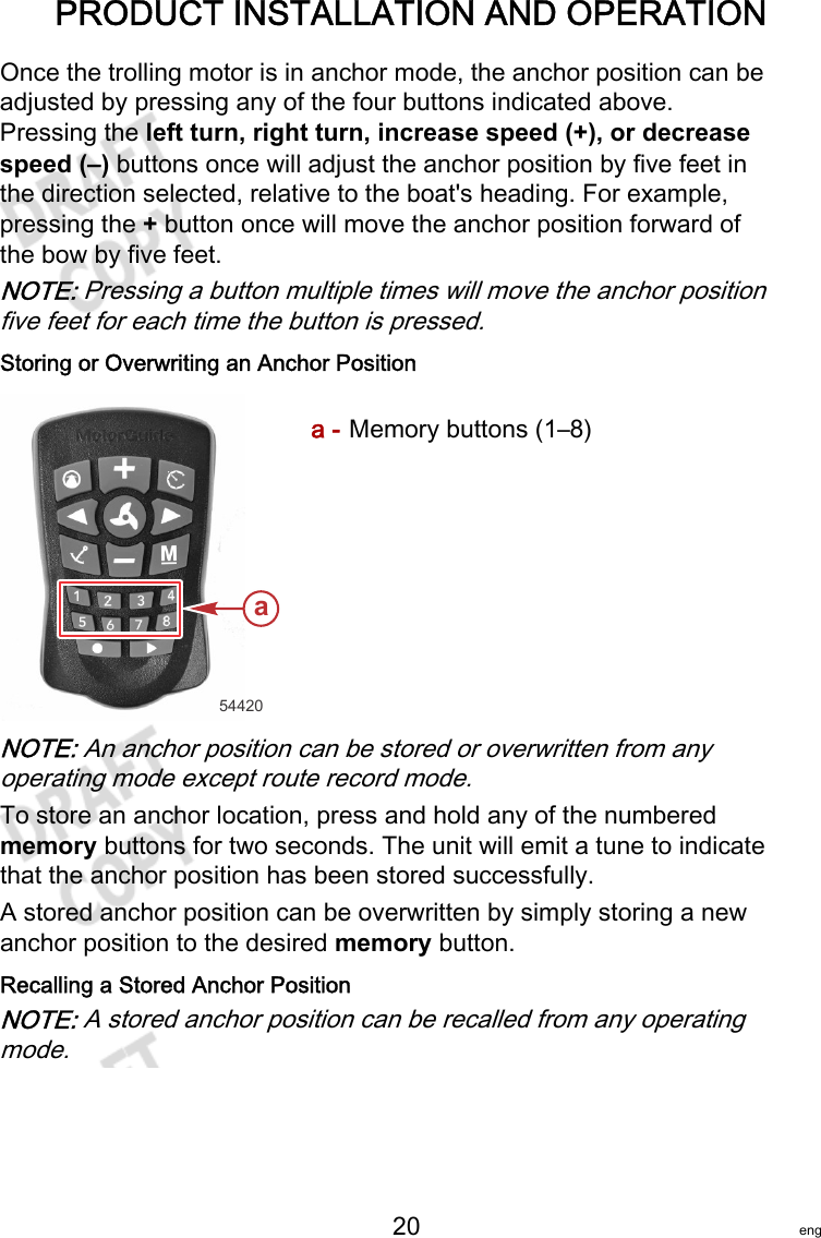 PRODUCT INSTALLATION AND OPERATION   20 engOnce the trolling motor is in anchor mode, the anchor position can beadjusted by pressing any of the four buttons indicated above.Pressing the left turn, right turn, increase speed (+), or decreasespeed (–) buttons once will adjust the anchor position by five feet inthe direction selected, relative to the boat&apos;s heading. For example,pressing the + button once will move the anchor position forward ofthe bow by five feet.NOTE: Pressing a button multiple times will move the anchor positionfive feet for each time the button is pressed.Storing or Overwriting an Anchor Positiona - Memory buttons (1–8)NOTE: An anchor position can be stored or overwritten from anyoperating mode except route record mode.To store an anchor location, press and hold any of the numberedmemory buttons for two seconds. The unit will emit a tune to indicatethat the anchor position has been stored successfully.A stored anchor position can be overwritten by simply storing a newanchor position to the desired memory button.Recalling a Stored Anchor PositionNOTE: A stored anchor position can be recalled from any operatingmode.54420a