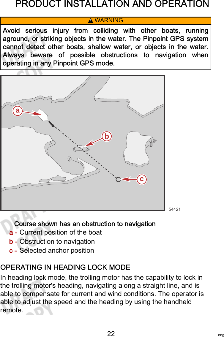 PRODUCT INSTALLATION AND OPERATION   22 eng! WARNINGAvoid  serious  injury  from  colliding  with  other  boats,  runningaground, or striking objects in the water. The Pinpoint GPS systemcannot  detect  other  boats,  shallow  water,  or  objects  in  the  water.Always  beware  of  possible  obstructions  to  navigation  whenoperating in any Pinpoint GPS mode.Course shown has an obstruction to navigationa - Current position of the boatb - Obstruction to navigationc - Selected anchor positionOPERATING IN HEADING LOCK MODEIn heading lock mode, the trolling motor has the capability to lock inthe trolling motor&apos;s heading, navigating along a straight line, and isable to compensate for current and wind conditions. The operator isable to adjust the speed and the heading by using the handheldremote.54421abc