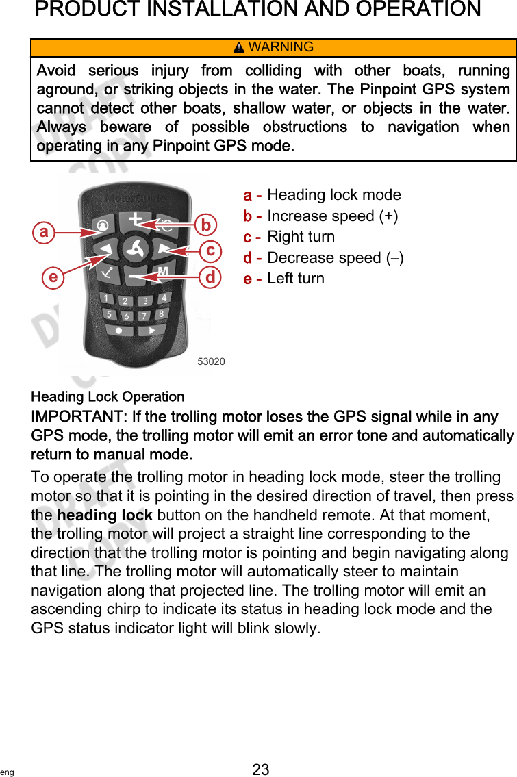 PRODUCT INSTALLATION AND OPERATIONeng 23   ! WARNINGAvoid  serious  injury  from  colliding  with  other  boats,  runningaground, or striking objects in the water. The Pinpoint GPS systemcannot  detect  other  boats,  shallow  water,  or  objects  in  the  water.Always  beware  of  possible  obstructions  to  navigation  whenoperating in any Pinpoint GPS mode.a - Heading lock modeb - Increase speed (+)c - Right turnd - Decrease speed (–)e - Left turnHeading Lock OperationIMPORTANT: If the trolling motor loses the GPS signal while in anyGPS mode, the trolling motor will emit an error tone and automaticallyreturn to manual mode.To operate the trolling motor in heading lock mode, steer the trollingmotor so that it is pointing in the desired direction of travel, then pressthe heading lock button on the handheld remote. At that moment,the trolling motor will project a straight line corresponding to thedirection that the trolling motor is pointing and begin navigating alongthat line. The trolling motor will automatically steer to maintainnavigation along that projected line. The trolling motor will emit anascending chirp to indicate its status in heading lock mode and theGPS status indicator light will blink slowly.53020acdbe