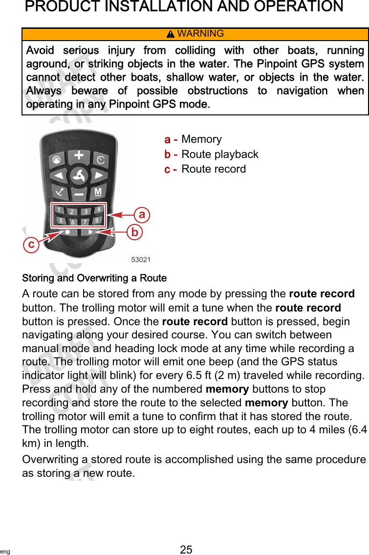 PRODUCT INSTALLATION AND OPERATIONeng 25   ! WARNINGAvoid  serious  injury  from  colliding  with  other  boats,  runningaground, or striking objects in the water. The Pinpoint GPS systemcannot  detect  other  boats,  shallow  water,  or  objects  in  the  water.Always  beware  of  possible  obstructions  to  navigation  whenoperating in any Pinpoint GPS mode.a - Memoryb - Route playbackc - Route recordStoring and Overwriting a RouteA route can be stored from any mode by pressing the route recordbutton. The trolling motor will emit a tune when the route recordbutton is pressed. Once the route record button is pressed, beginnavigating along your desired course. You can switch betweenmanual mode and heading lock mode at any time while recording aroute. The trolling motor will emit one beep (and the GPS statusindicator light will blink) for every 6.5 ft (2 m) traveled while recording.Press and hold any of the numbered memory buttons to stoprecording and store the route to the selected memory button. Thetrolling motor will emit a tune to confirm that it has stored the route.The trolling motor can store up to eight routes, each up to 4 miles (6.4km) in length.Overwriting a stored route is accomplished using the same procedureas storing a new route.53021cba